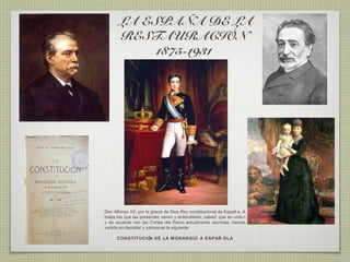 LA ESPAÑA DE LA
       RESTAURACIÓN
            1875-1931




Don Alfonso XII, por la gracia de Dios Rey constitucional de Españ a. A
todos los que las presentes vieren y entendieren, sabed: que en unió n
y de acuerdo con las Cortes del Reino actualmente reunidas, hemos
venido en decretar y sancionar la siguiente

      CONSTITUCIÓ DE LA MONARQUÍ A ESPAÑ OLA
                 N
 