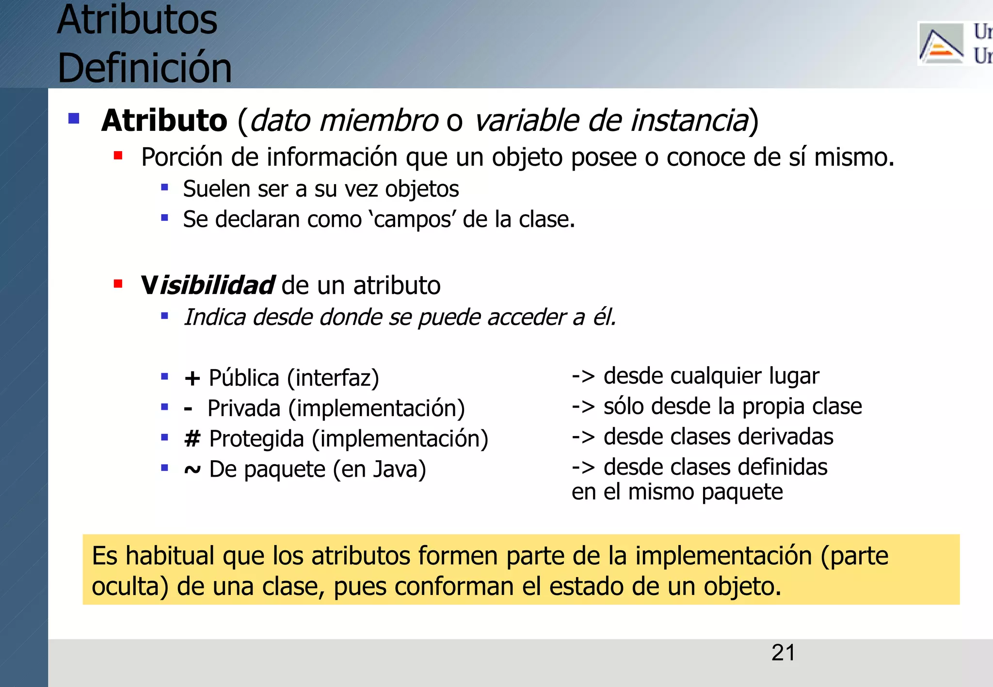 21
Atributos
Definición
 Atributo (dato miembro o variable de instancia)
 Porción de información que un objeto posee o conoce de sí mismo.
 Suelen ser a su vez objetos
 Se declaran como ‘campos’ de la clase.
 Visibilidad de un atributo
 Indica desde donde se puede acceder a él.
 + Pública (interfaz)
 - Privada (implementación)
 # Protegida (implementación)
 ~ De paquete (en Java)
-> desde cualquier lugar
-> sólo desde la propia clase
-> desde clases derivadas
-> desde clases definidas
en el mismo paquete
Es habitual que los atributos formen parte de la implementación (parte
oculta) de una clase, pues conforman el estado de un objeto.
 