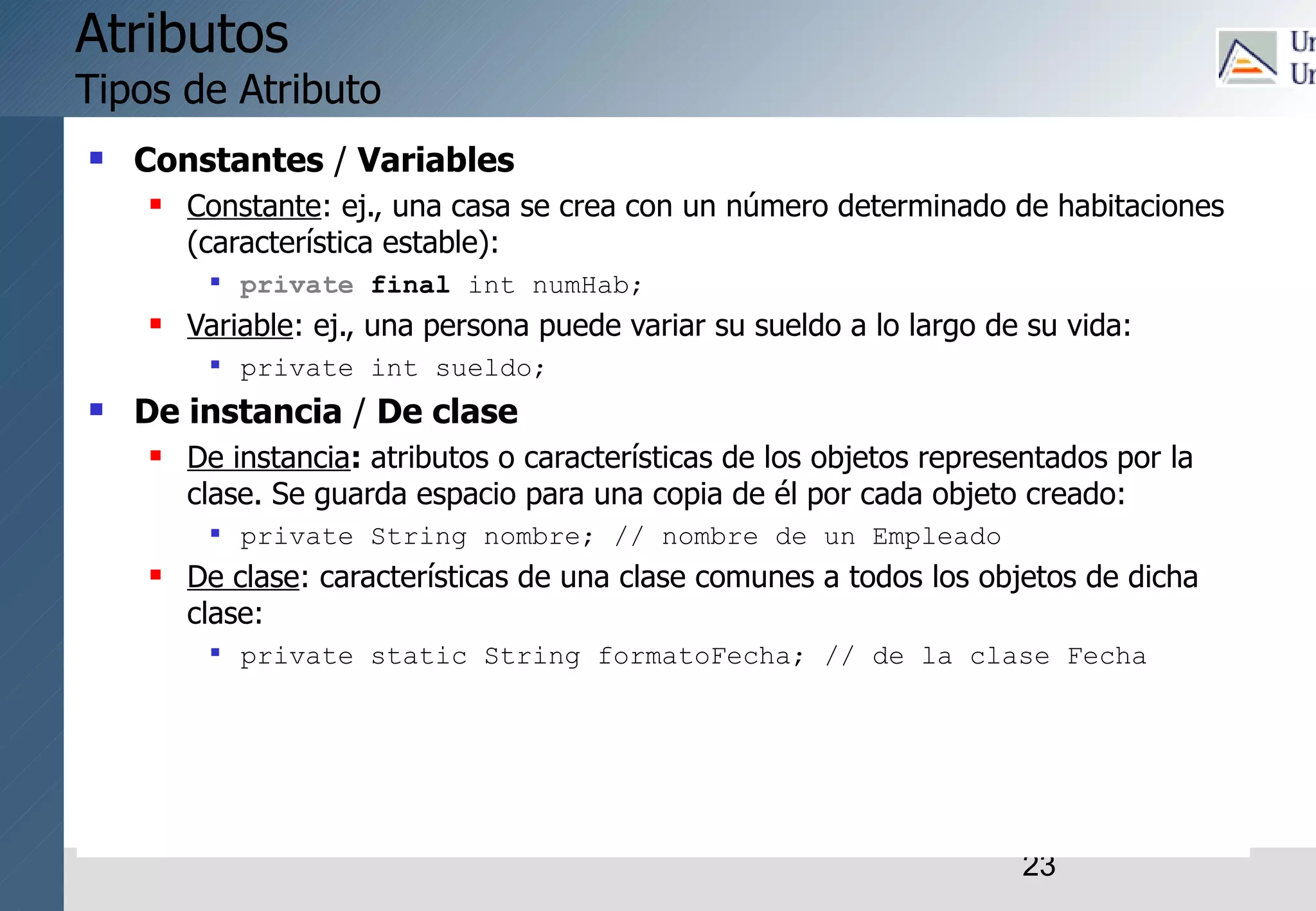 23
Atributos
Tipos de Atributo
 Constantes / Variables
 Constante: ej., una casa se crea con un número determinado de habitaciones
(característica estable):
 private final int numHab;
 Variable: ej., una persona puede variar su sueldo a lo largo de su vida:
 private int sueldo;
 De instancia / De clase
 De instancia: atributos o características de los objetos representados por la
clase. Se guarda espacio para una copia de él por cada objeto creado:
 private String nombre; // nombre de un Empleado
 De clase: características de una clase comunes a todos los objetos de dicha
clase:
 private static String formatoFecha; // de la clase Fecha
 