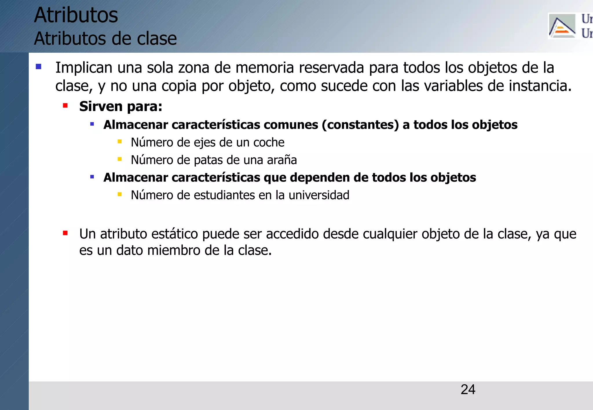 24
Atributos
Atributos de clase
 Implican una sola zona de memoria reservada para todos los objetos de la
clase, y no una copia por objeto, como sucede con las variables de instancia.
 Sirven para:
 Almacenar características comunes (constantes) a todos los objetos
 Número de ejes de un coche
 Número de patas de una araña
 Almacenar características que dependen de todos los objetos
 Número de estudiantes en la universidad
 Un atributo estático puede ser accedido desde cualquier objeto de la clase, ya que
es un dato miembro de la clase.
 