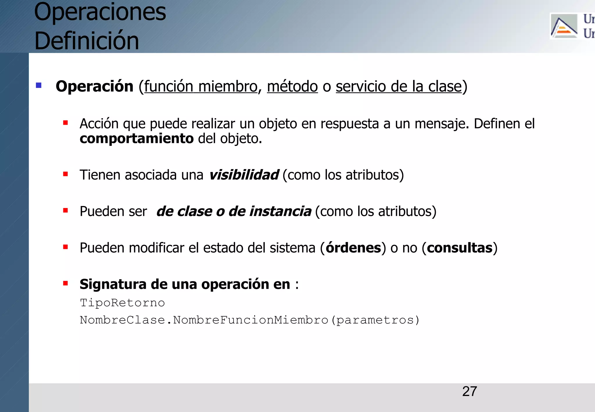 27
Operaciones
Definición
 Operación (función miembro, método o servicio de la clase)
 Acción que puede realizar un objeto en respuesta a un mensaje. Definen el
comportamiento del objeto.
 Tienen asociada una visibilidad (como los atributos)
 Pueden ser de clase o de instancia (como los atributos)
 Pueden modificar el estado del sistema (órdenes) o no (consultas)
 Signatura de una operación en :
TipoRetorno
NombreClase.NombreFuncionMiembro(parametros)
 