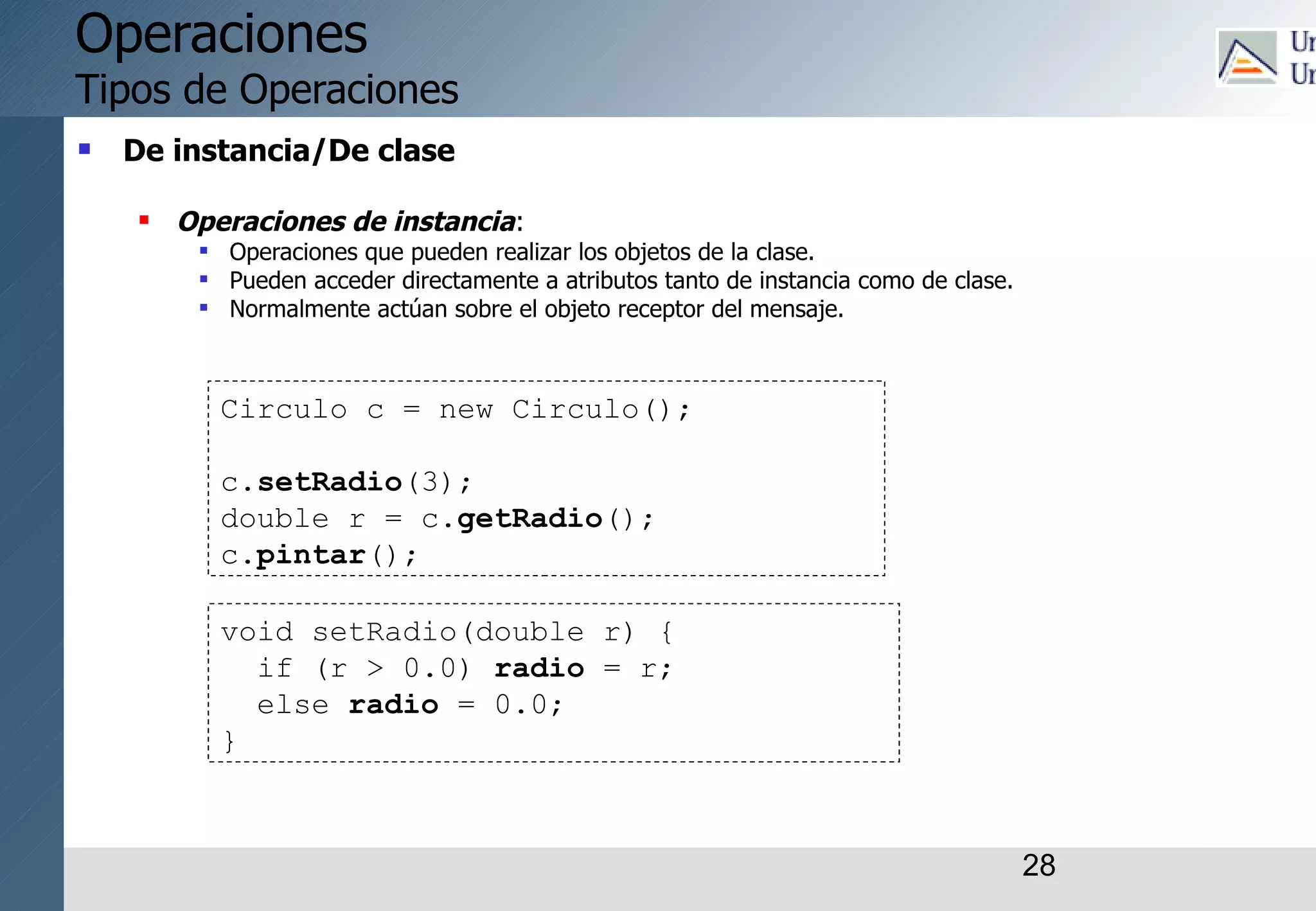 28
Operaciones
Tipos de Operaciones
 De instancia/De clase
 Operaciones de instancia:
 Operaciones que pueden realizar los objetos de la clase.
 Pueden acceder directamente a atributos tanto de instancia como de clase.
 Normalmente actúan sobre el objeto receptor del mensaje.
Circulo c = new Circulo();
c.setRadio(3);
double r = c.getRadio();
c.pintar();
void setRadio(double r) {
if (r > 0.0) radio = r;
else radio = 0.0;
}
 