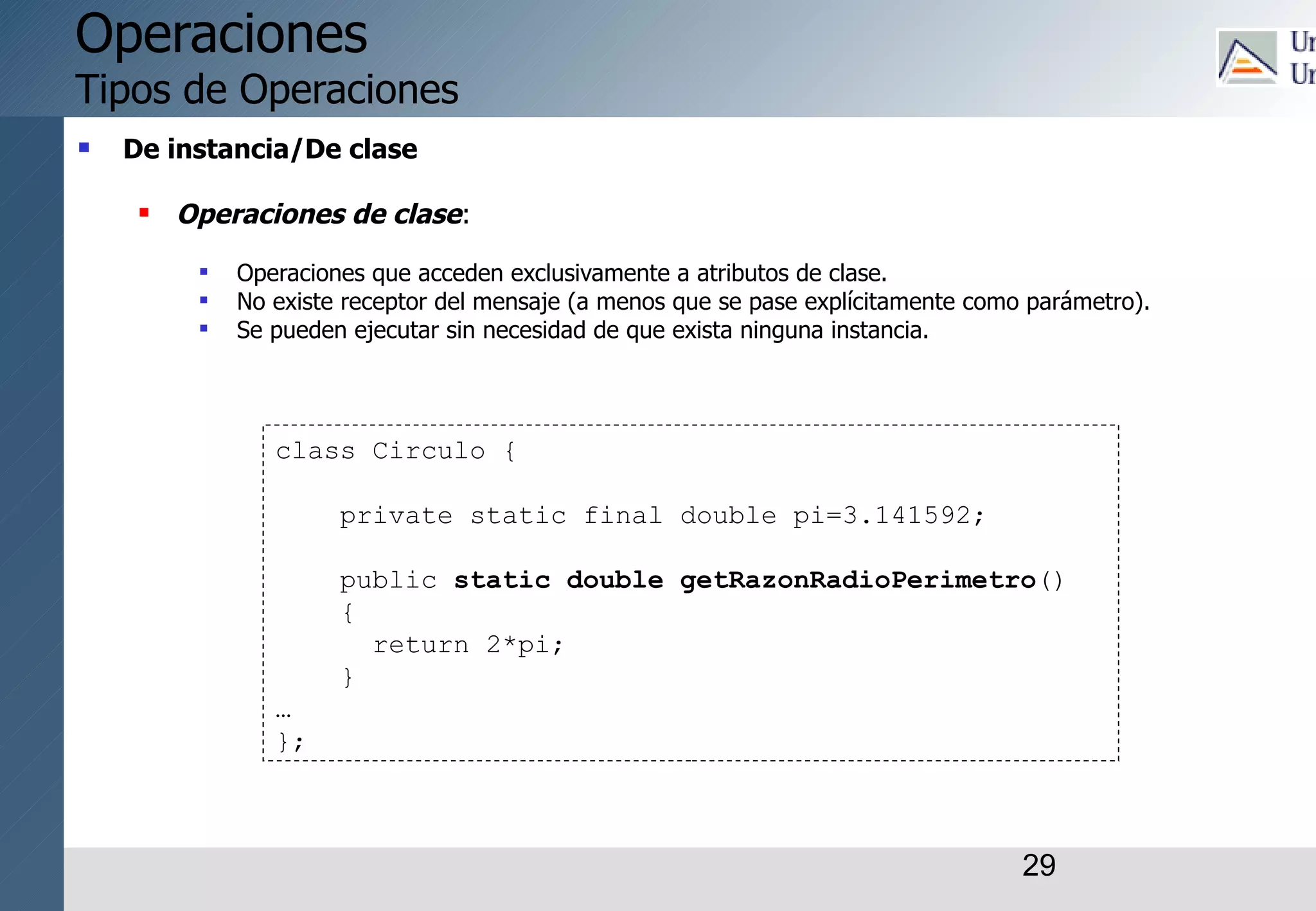 29
Operaciones
Tipos de Operaciones
 De instancia/De clase
 Operaciones de clase:
 Operaciones que acceden exclusivamente a atributos de clase.
 No existe receptor del mensaje (a menos que se pase explícitamente como parámetro).
 Se pueden ejecutar sin necesidad de que exista ninguna instancia.
class Circulo {
private static final double pi=3.141592;
public static double getRazonRadioPerimetro()
{
return 2*pi;
}
…
};
 