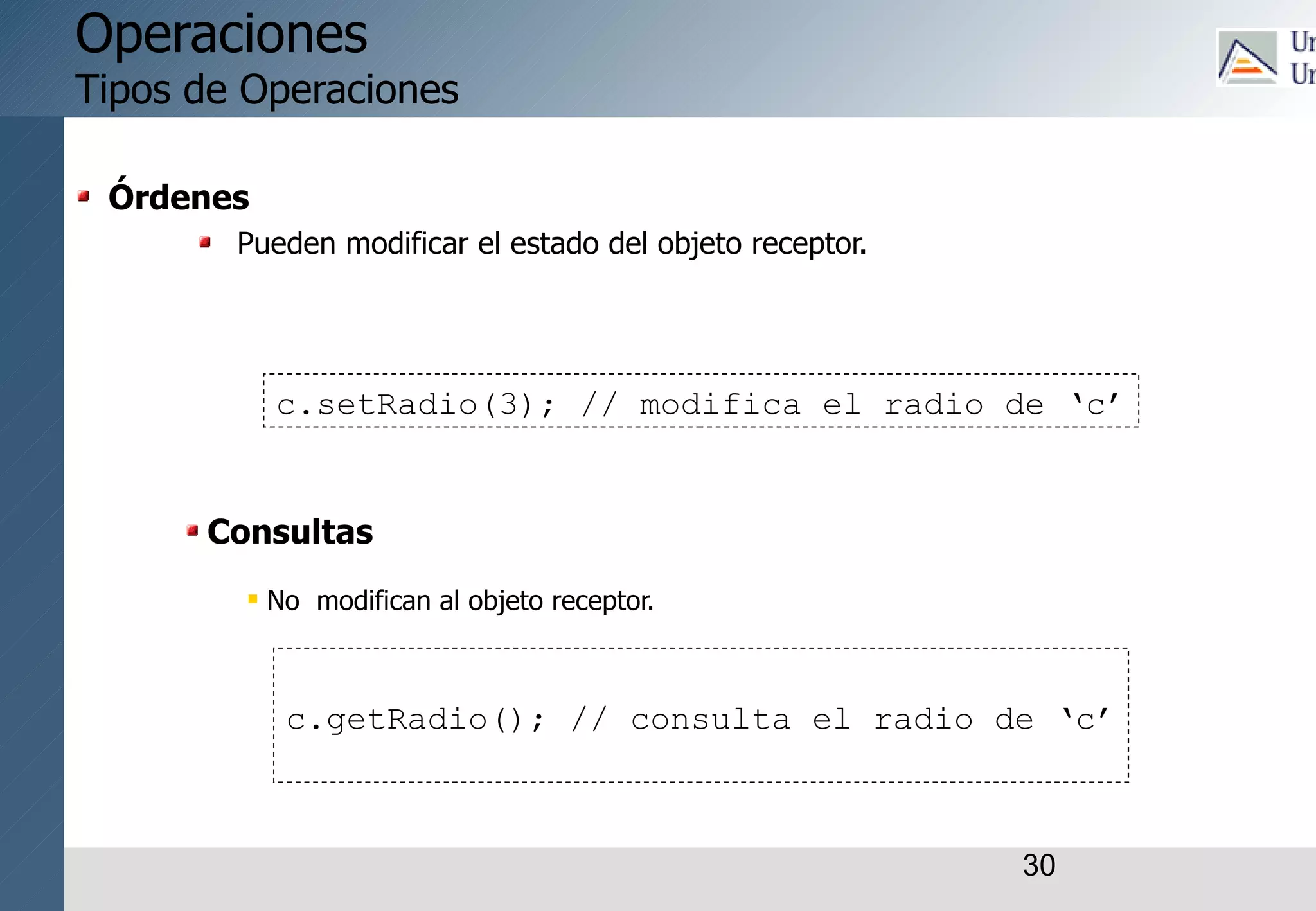30
Operaciones
Tipos de Operaciones
Órdenes
Pueden modificar el estado del objeto receptor.
Consultas
 No modifican al objeto receptor.
c.setRadio(3); // modifica el radio de ‘c’
c.getRadio(); // consulta el radio de ‘c’
 