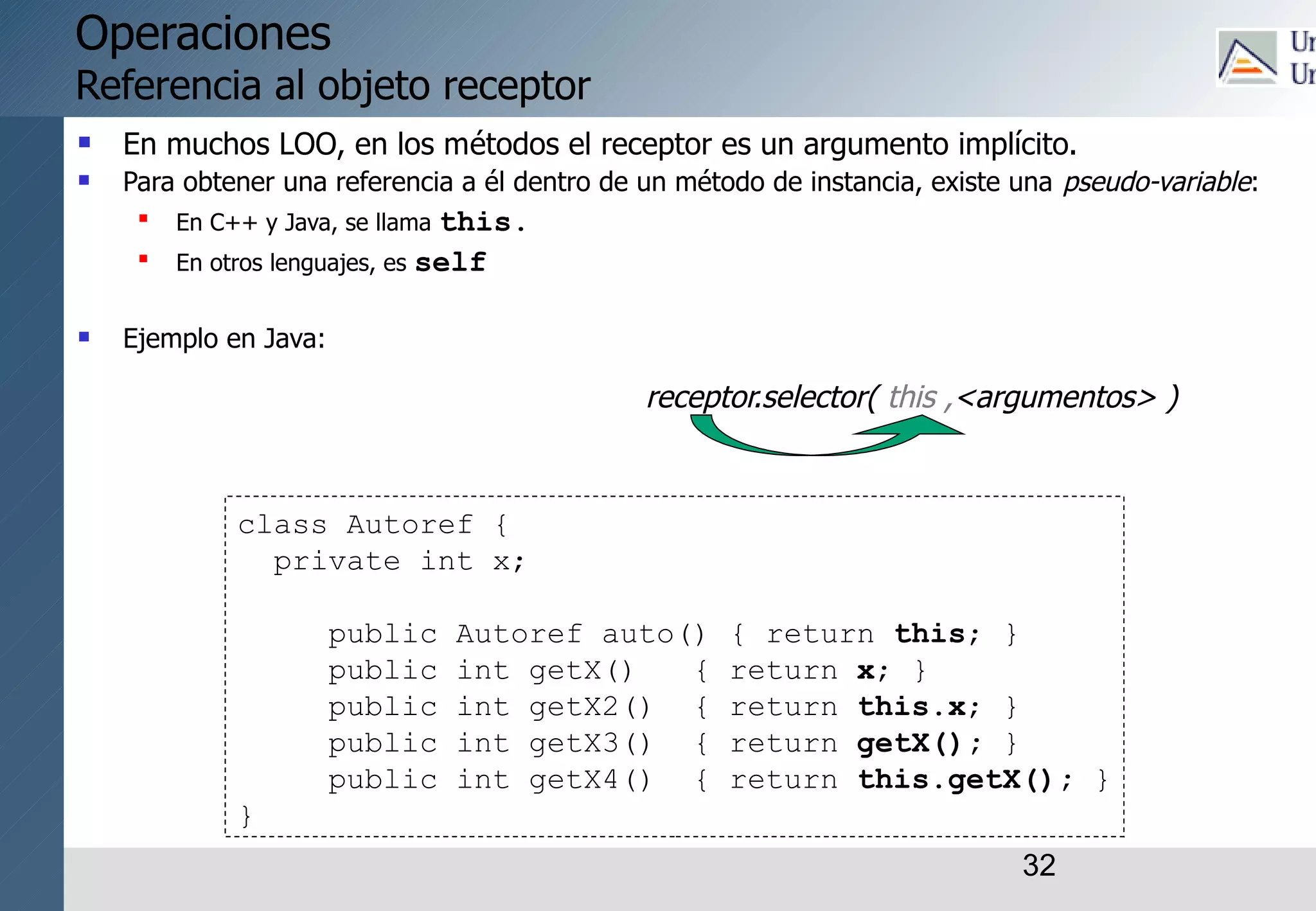 32
Operaciones
Referencia al objeto receptor
 En muchos LOO, en los métodos el receptor es un argumento implícito.
 Para obtener una referencia a él dentro de un método de instancia, existe una pseudo-variable:

En C++ y Java, se llama this.

En otros lenguajes, es self
 Ejemplo en Java:
class Autoref {
private int x;
public Autoref auto() { return this; }
public int getX() { return x; }
public int getX2() { return this.x; }
public int getX3() { return getX(); }
public int getX4() { return this.getX(); }
}
receptor.selector( this ,<argumentos> )
 
