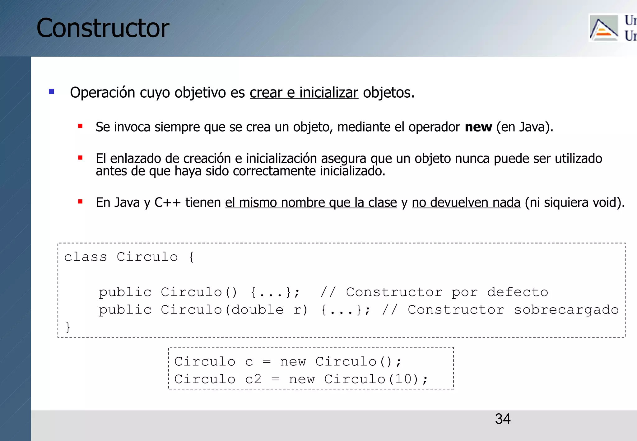 34
Constructor
 Operación cuyo objetivo es crear e inicializar objetos.
 Se invoca siempre que se crea un objeto, mediante el operador new (en Java).
 El enlazado de creación e inicialización asegura que un objeto nunca puede ser utilizado
antes de que haya sido correctamente inicializado.
 En Java y C++ tienen el mismo nombre que la clase y no devuelven nada (ni siquiera void).
class Circulo {
public Circulo() {...}; // Constructor por defecto
public Circulo(double r) {...}; // Constructor sobrecargado
}
Circulo c = new Circulo();
Circulo c2 = new Circulo(10);
 