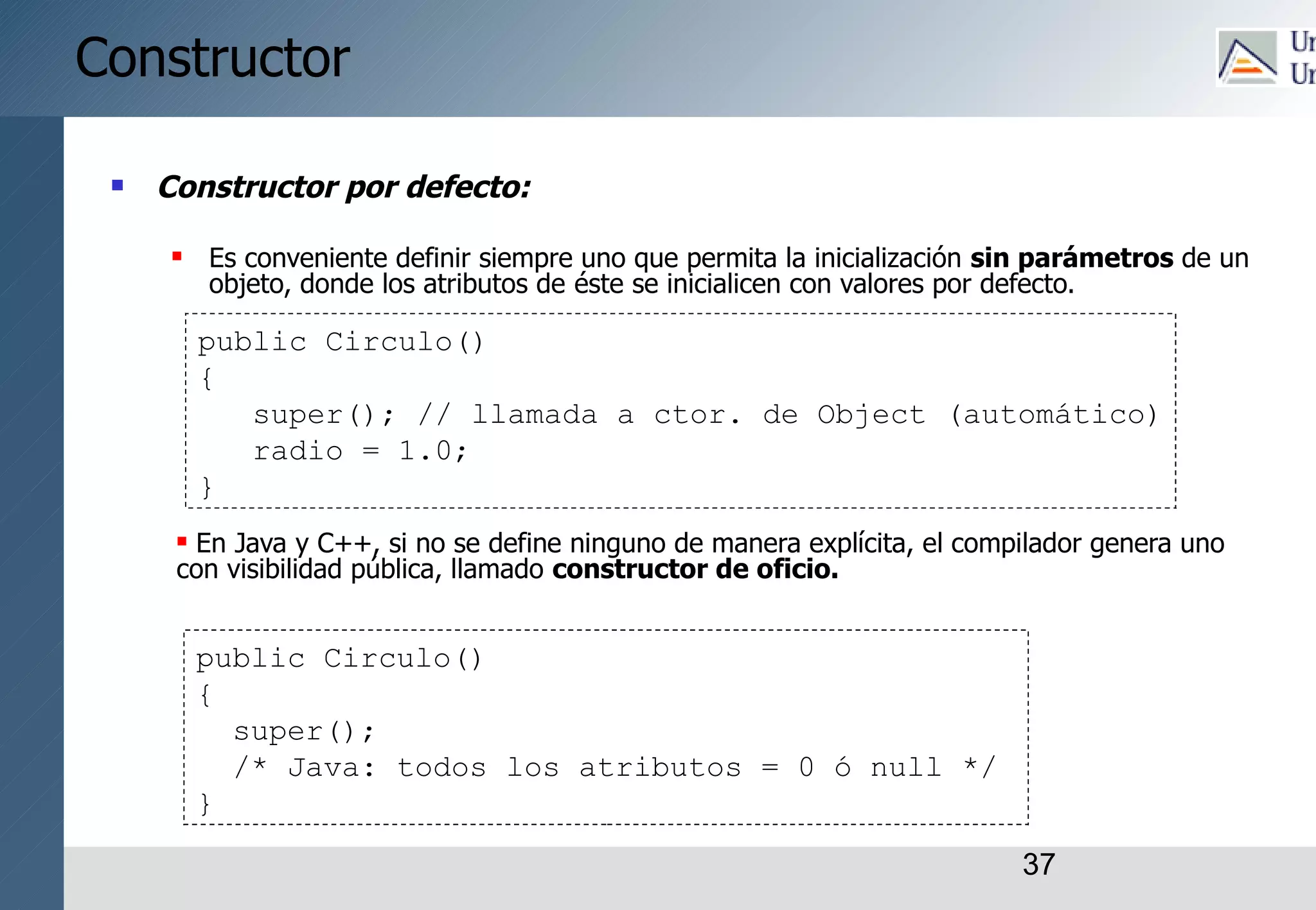 37
Constructor
 Constructor por defecto:
 Es conveniente definir siempre uno que permita la inicialización sin parámetros de un
objeto, donde los atributos de éste se inicialicen con valores por defecto.
 En Java y C++, si no se define ninguno de manera explícita, el compilador genera uno
con visibilidad pública, llamado constructor de oficio.
public Circulo()
{
super(); // llamada a ctor. de Object (automático)
radio = 1.0;
}
public Circulo()
{
super();
/* Java: todos los atributos = 0 ó null */
}
 