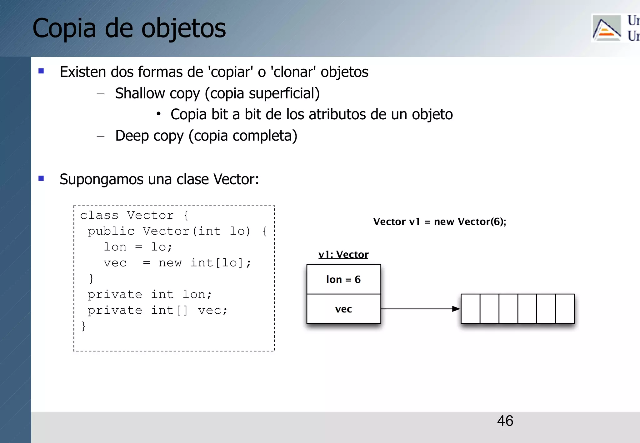 46
Copia de objetos
 Existen dos formas de 'copiar' o 'clonar' objetos
– Shallow copy (copia superficial)
• Copia bit a bit de los atributos de un objeto
– Deep copy (copia completa)
 Supongamos una clase Vector:
class Vector {
public Vector(int lo) {
lon = lo;
vec = new int[lo];
}
private int lon;
private int[] vec;
}
 