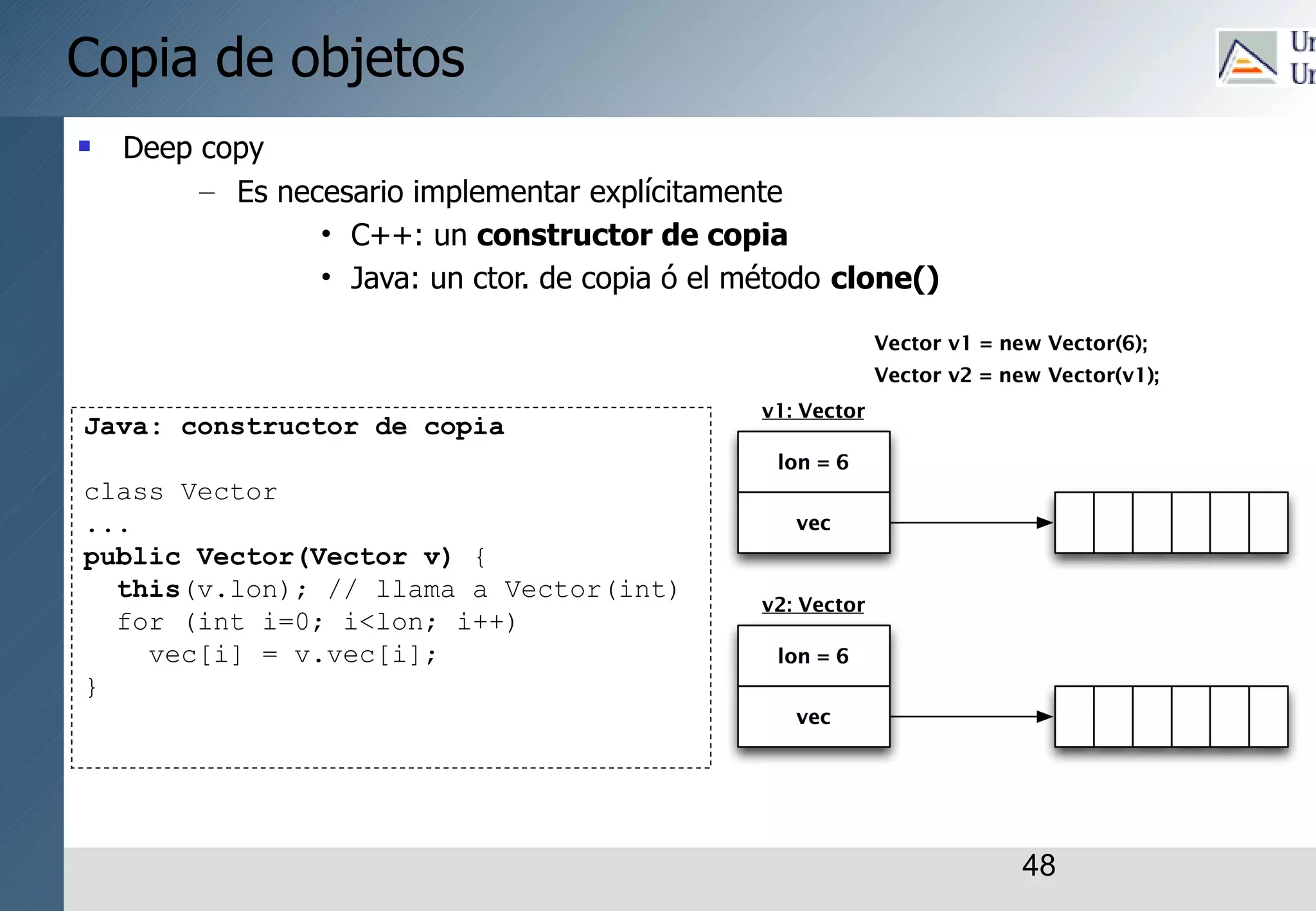 48
Copia de objetos
 Deep copy
– Es necesario implementar explícitamente
• C++: un constructor de copia
• Java: un ctor. de copia ó el método clone()
Java: constructor de copia
class Vector
...
public Vector(Vector v) {
this(v.lon); // llama a Vector(int)
for (int i=0; i<lon; i++)
vec[i] = v.vec[i];
}
 