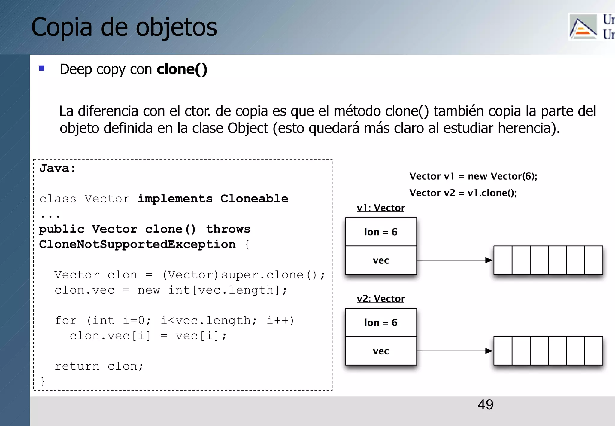 49
Copia de objetos
 Deep copy con clone()
La diferencia con el ctor. de copia es que el método clone() también copia la parte del
objeto definida en la clase Object (esto quedará más claro al estudiar herencia).
Java:
class Vector implements Cloneable
...
public Vector clone() throws
CloneNotSupportedException {
Vector clon = (Vector)super.clone();
clon.vec = new int[vec.length];
for (int i=0; i<vec.length; i++)
clon.vec[i] = vec[i];
return clon;
}
 