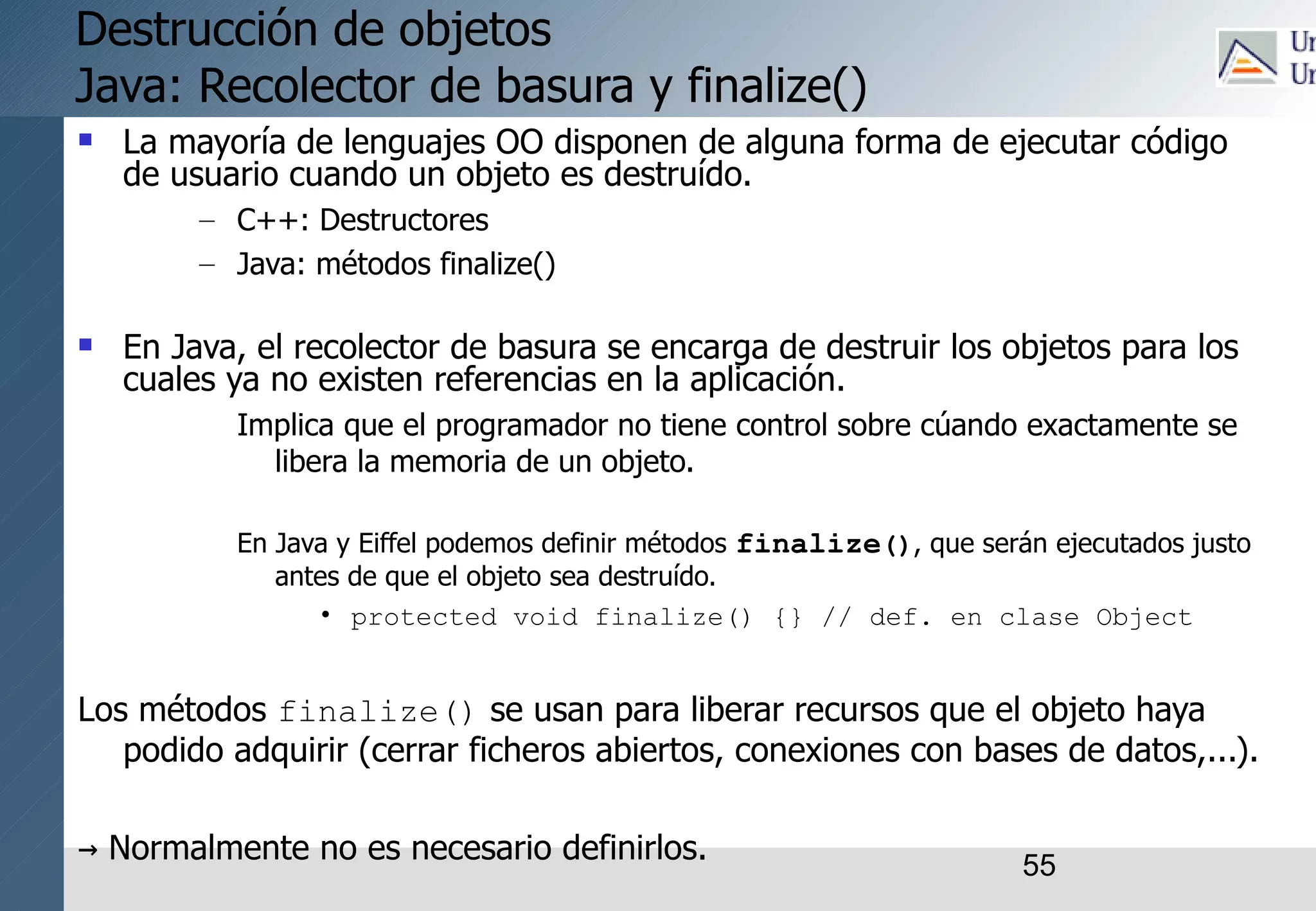 55
Destrucción de objetos
Java: Recolector de basura y finalize()
 La mayoría de lenguajes OO disponen de alguna forma de ejecutar código
de usuario cuando un objeto es destruído.
– C++: Destructores
– Java: métodos finalize()
 En Java, el recolector de basura se encarga de destruir los objetos para los
cuales ya no existen referencias en la aplicación.
Implica que el programador no tiene control sobre cúando exactamente se
libera la memoria de un objeto.
En Java y Eiffel podemos definir métodos finalize(), que serán ejecutados justo
antes de que el objeto sea destruído.
• protected void finalize() {} // def. en clase Object
Los métodos finalize() se usan para liberar recursos que el objeto haya
podido adquirir (cerrar ficheros abiertos, conexiones con bases de datos,...).
→ Normalmente no es necesario definirlos.
 