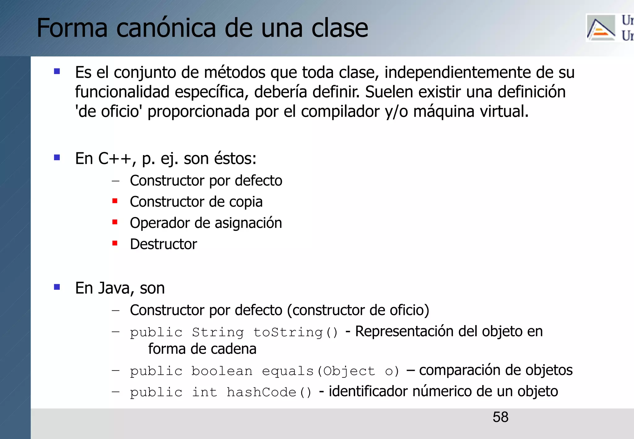 58
Forma canónica de una clase
 Es el conjunto de métodos que toda clase, independientemente de su
funcionalidad específica, debería definir. Suelen existir una definición
'de oficio' proporcionada por el compilador y/o máquina virtual.
 En C++, p. ej. son éstos:
– Constructor por defecto
 Constructor de copia
 Operador de asignación
 Destructor
 En Java, son
– Constructor por defecto (constructor de oficio)
– public String toString() - Representación del objeto en
forma de cadena
– public boolean equals(Object o) – comparación de objetos
– public int hashCode() - identificador númerico de un objeto
 