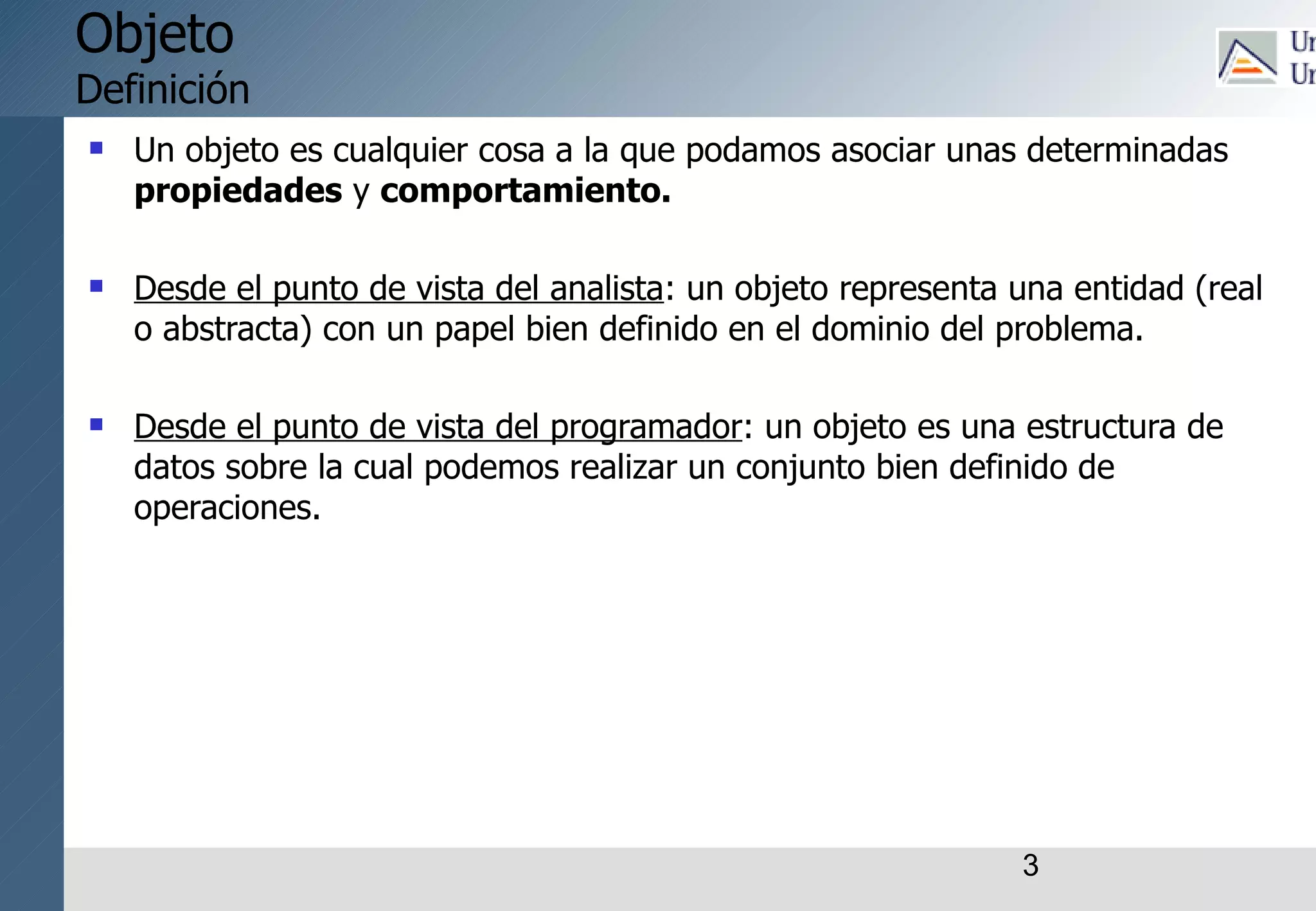 3
Objeto
Definición
 Un objeto es cualquier cosa a la que podamos asociar unas determinadas
propiedades y comportamiento.
 Desde el punto de vista del analista: un objeto representa una entidad (real
o abstracta) con un papel bien definido en el dominio del problema.
 Desde el punto de vista del programador: un objeto es una estructura de
datos sobre la cual podemos realizar un conjunto bien definido de
operaciones.
 