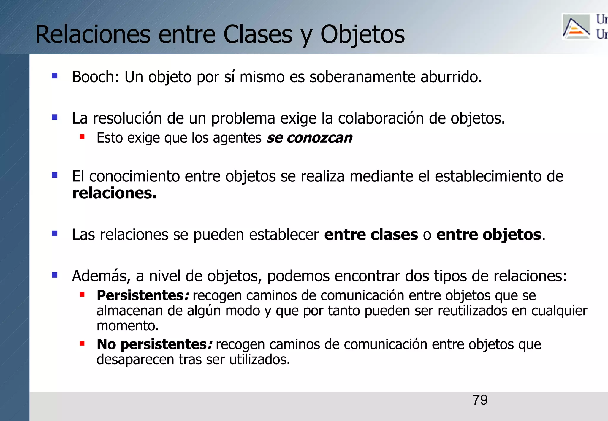 79
Relaciones entre Clases y Objetos
 Booch: Un objeto por sí mismo es soberanamente aburrido.
 La resolución de un problema exige la colaboración de objetos.
 Esto exige que los agentes se conozcan
 El conocimiento entre objetos se realiza mediante el establecimiento de
relaciones.
 Las relaciones se pueden establecer entre clases o entre objetos.
 Además, a nivel de objetos, podemos encontrar dos tipos de relaciones:
 Persistentes: recogen caminos de comunicación entre objetos que se
almacenan de algún modo y que por tanto pueden ser reutilizados en cualquier
momento.
 No persistentes: recogen caminos de comunicación entre objetos que
desaparecen tras ser utilizados.
 