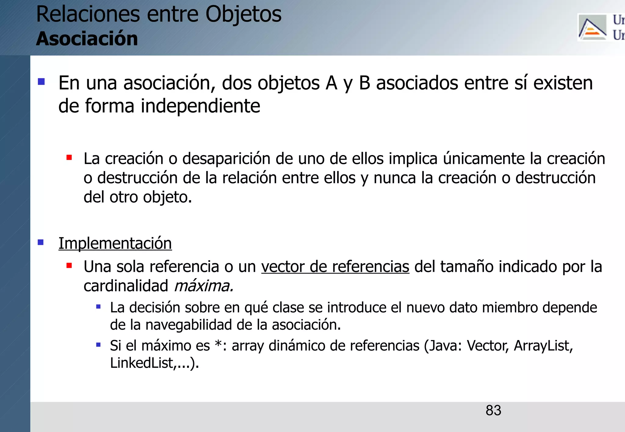 83
Relaciones entre Objetos
Asociación
 En una asociación, dos objetos A y B asociados entre sí existen
de forma independiente
 La creación o desaparición de uno de ellos implica únicamente la creación
o destrucción de la relación entre ellos y nunca la creación o destrucción
del otro objeto.
 Implementación
 Una sola referencia o un vector de referencias del tamaño indicado por la
cardinalidad máxima.
 La decisión sobre en qué clase se introduce el nuevo dato miembro depende
de la navegabilidad de la asociación.
 Si el máximo es *: array dinámico de referencias (Java: Vector, ArrayList,
LinkedList,...).
 