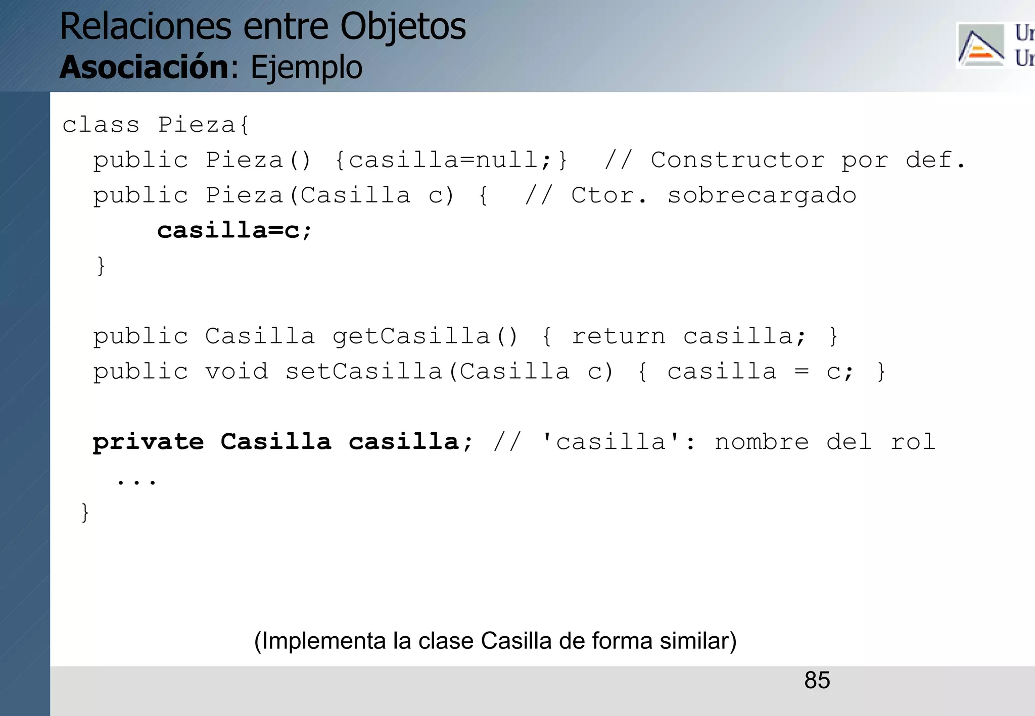 85
Relaciones entre Objetos
Asociación: Ejemplo
class Pieza{
public Pieza() {casilla=null;} // Constructor por def.
public Pieza(Casilla c) { // Ctor. sobrecargado
casilla=c;
}
public Casilla getCasilla() { return casilla; }
public void setCasilla(Casilla c) { casilla = c; }
private Casilla casilla; // 'casilla': nombre del rol
...
}
(Implementa la clase Casilla de forma similar)
 