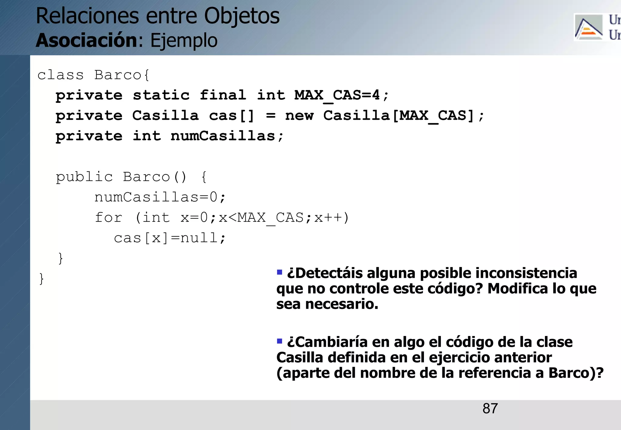 87
Relaciones entre Objetos
Asociación: Ejemplo
class Barco{
private static final int MAX_CAS=4;
private Casilla cas[] = new Casilla[MAX_CAS];
private int numCasillas;
public Barco() {
numCasillas=0;
for (int x=0;x<MAX_CAS;x++)
cas[x]=null;
}
}  ¿Detectáis alguna posible inconsistencia
que no controle este código? Modifica lo que
sea necesario.
 ¿Cambiaría en algo el código de la clase
Casilla definida en el ejercicio anterior
(aparte del nombre de la referencia a Barco)?
 