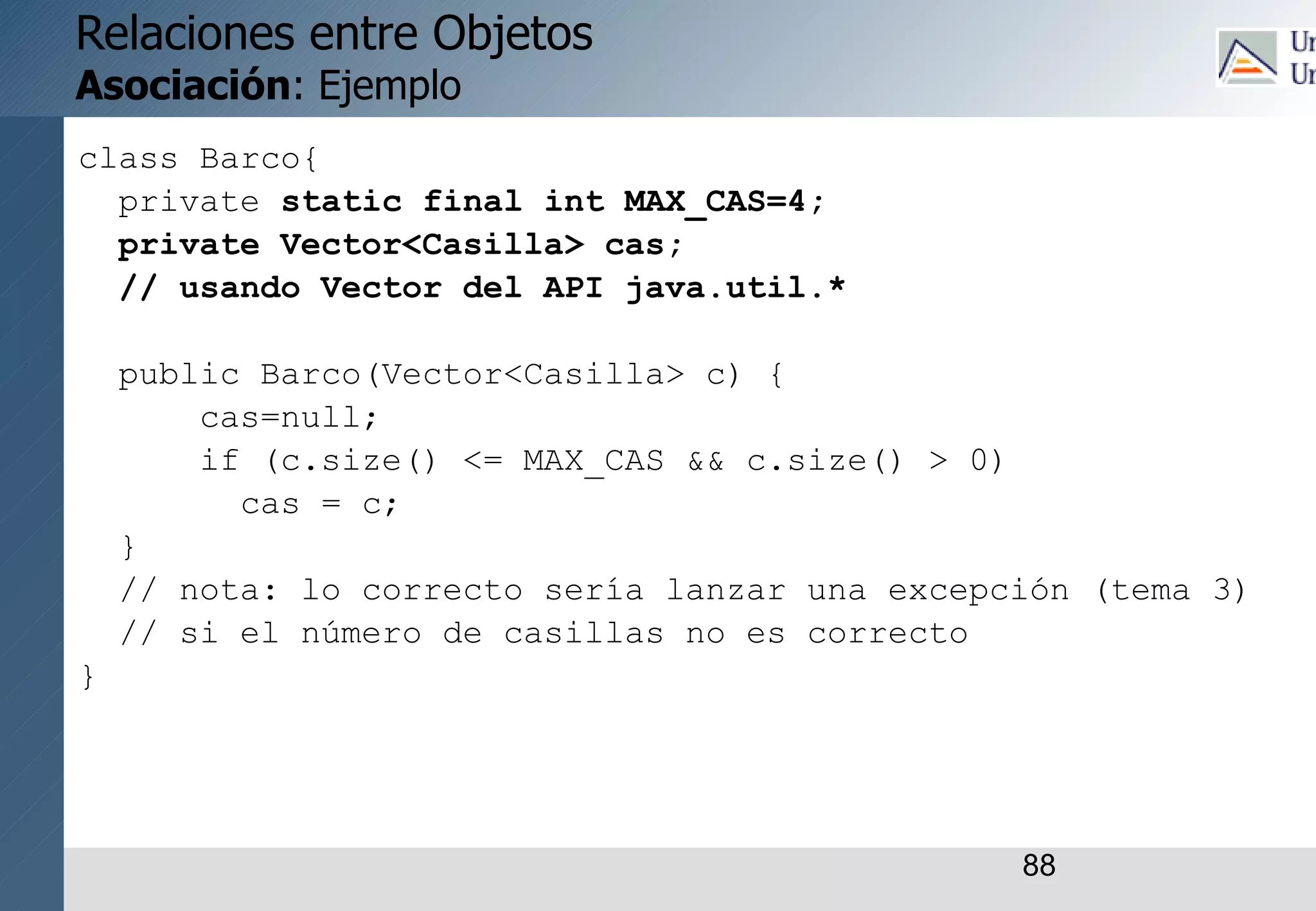 88
Relaciones entre Objetos
Asociación: Ejemplo
class Barco{
private static final int MAX_CAS=4;
private Vector<Casilla> cas;
// usando Vector del API java.util.*
public Barco(Vector<Casilla> c) {
cas=null;
if (c.size() <= MAX_CAS && c.size() > 0)
cas = c;
}
// nota: lo correcto sería lanzar una excepción (tema 3)
// si el número de casillas no es correcto
}
 