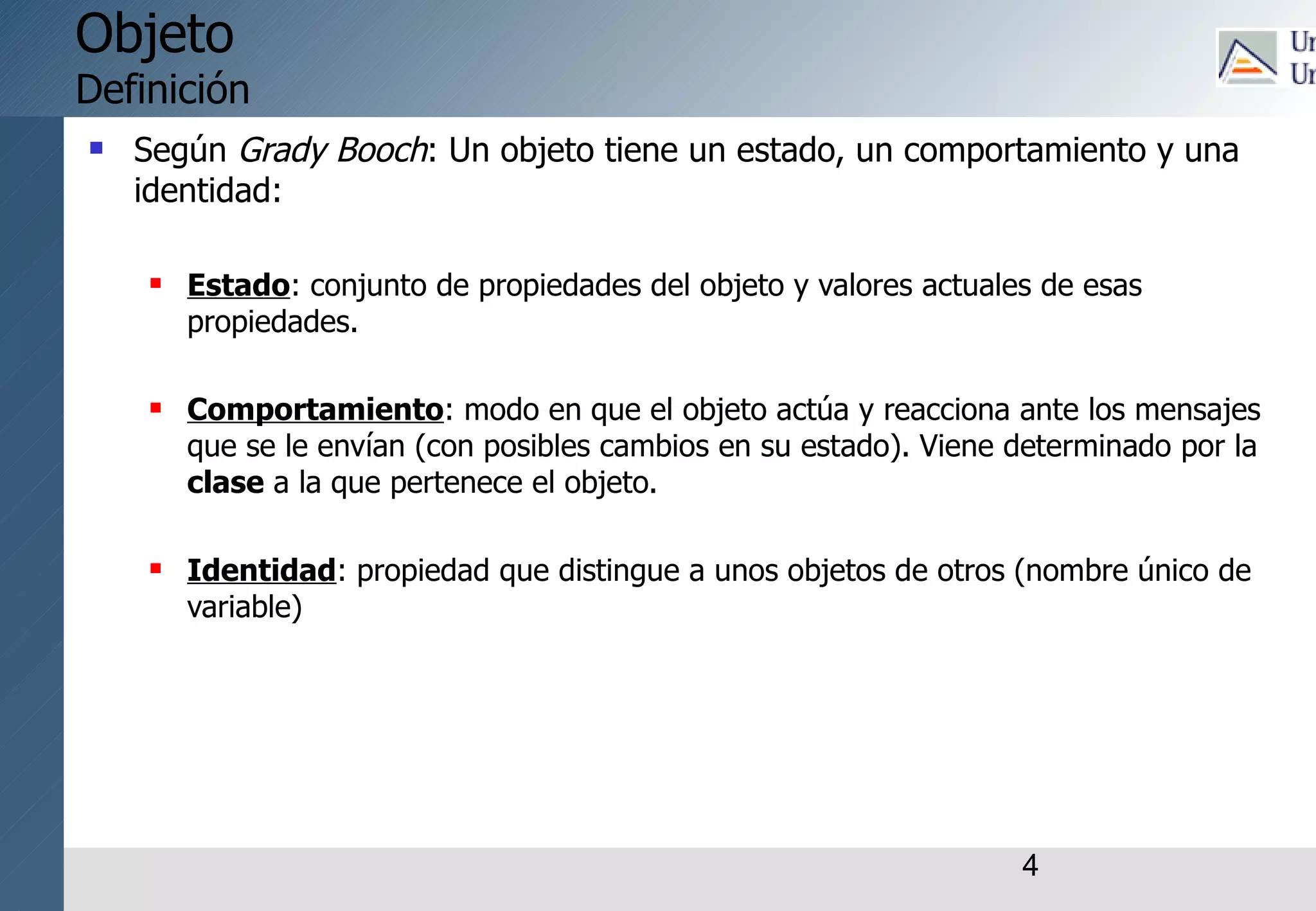 4
Objeto
Definición
 Según Grady Booch: Un objeto tiene un estado, un comportamiento y una
identidad:
 Estado: conjunto de propiedades del objeto y valores actuales de esas
propiedades.
 Comportamiento: modo en que el objeto actúa y reacciona ante los mensajes
que se le envían (con posibles cambios en su estado). Viene determinado por la
clase a la que pertenece el objeto.
 Identidad: propiedad que distingue a unos objetos de otros (nombre único de
variable)
 