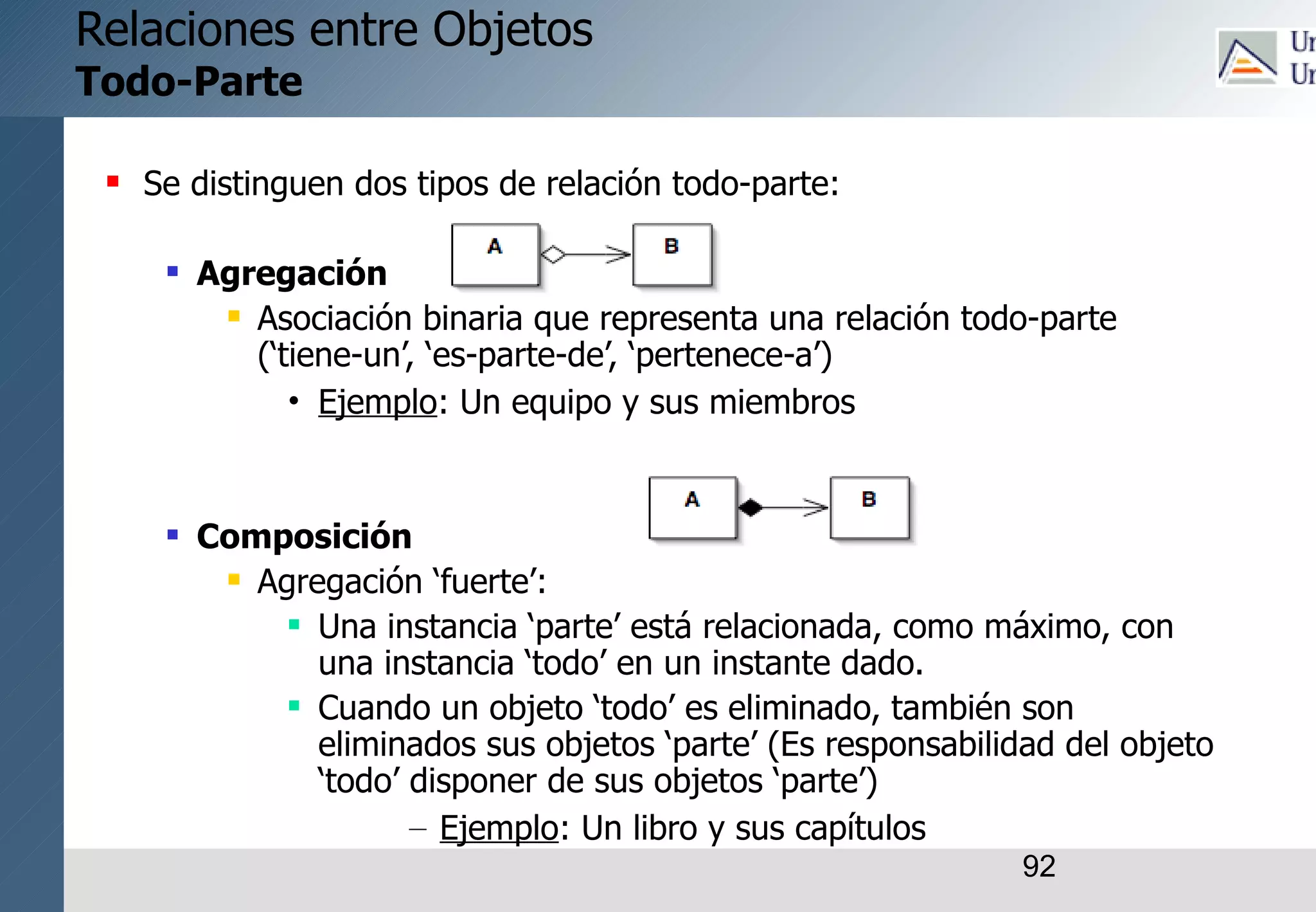 92
Relaciones entre Objetos
Todo-Parte
 Se distinguen dos tipos de relación todo-parte:
 Agregación
 Asociación binaria que representa una relación todo-parte
(‘tiene-un’, ‘es-parte-de’, ‘pertenece-a’)
• Ejemplo: Un equipo y sus miembros
 Composición
 Agregación ‘fuerte’:
 Una instancia ‘parte’ está relacionada, como máximo, con
una instancia ‘todo’ en un instante dado.
 Cuando un objeto ‘todo’ es eliminado, también son
eliminados sus objetos ‘parte’ (Es responsabilidad del objeto
‘todo’ disponer de sus objetos ‘parte’)
– Ejemplo: Un libro y sus capítulos
 