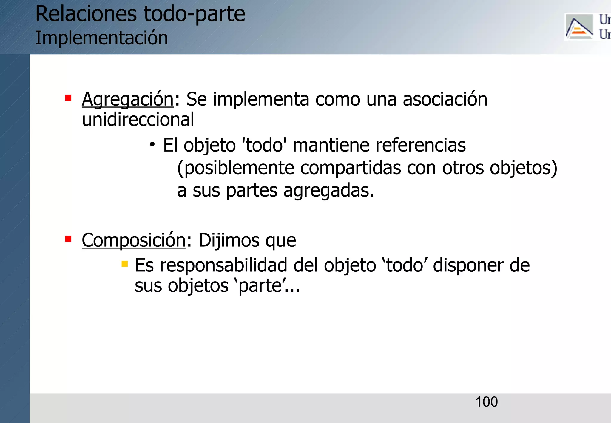 100
Relaciones todo-parte
Implementación
 Agregación: Se implementa como una asociación
unidireccional
• El objeto 'todo' mantiene referencias
(posiblemente compartidas con otros objetos)
a sus partes agregadas.
 Composición: Dijimos que
 Es responsabilidad del objeto ‘todo’ disponer de
sus objetos ‘parte’...
 