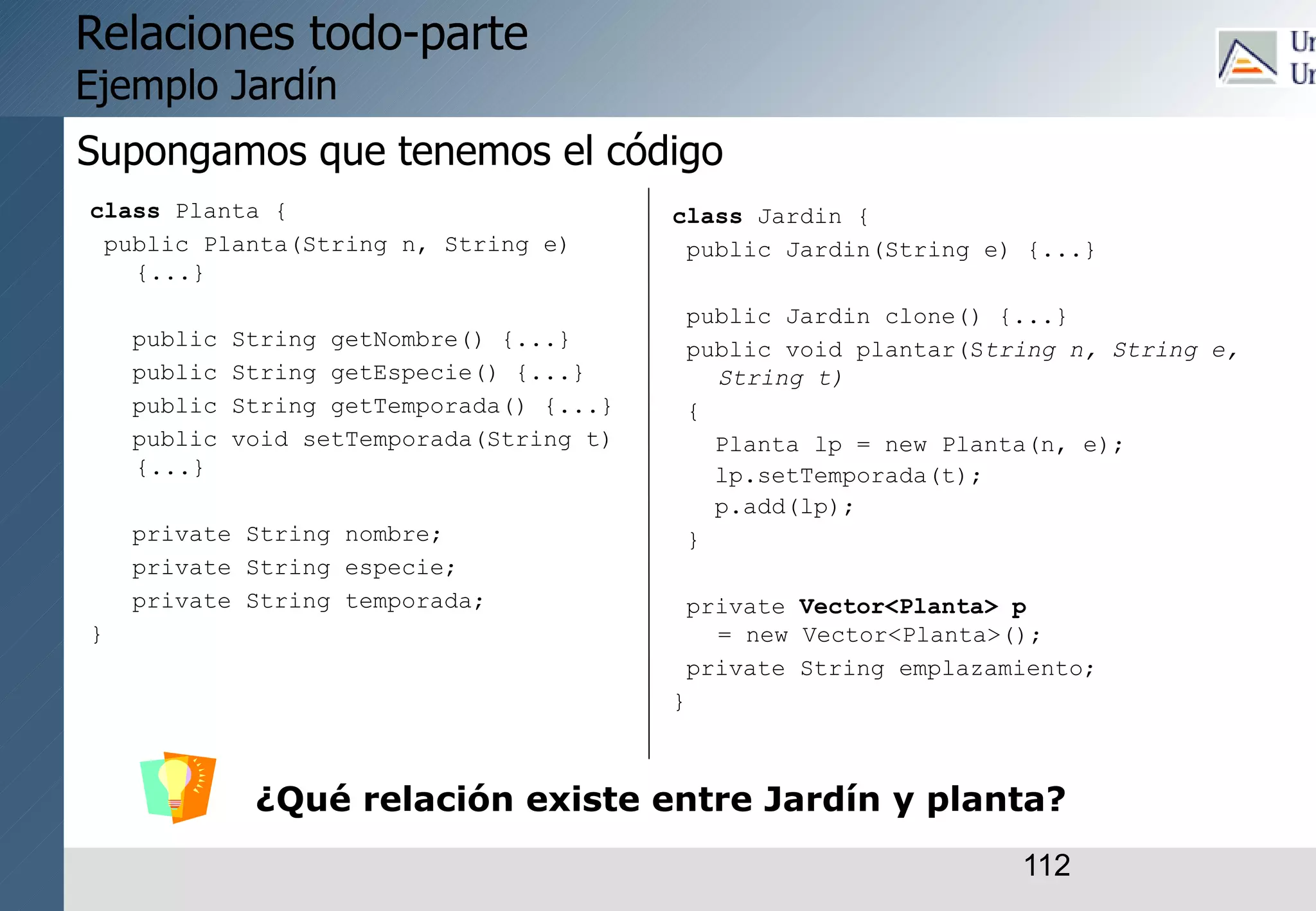 112
Relaciones todo-parte
Ejemplo Jardín
class Planta {
public Planta(String n, String e)
{...}
public String getNombre() {...}
public String getEspecie() {...}
public String getTemporada() {...}
public void setTemporada(String t)
{...}
private String nombre;
private String especie;
private String temporada;
}
class Jardin {
public Jardin(String e) {...}
public Jardin clone() {...}
public void plantar(String n, String e,
String t)
{
Planta lp = new Planta(n, e);
lp.setTemporada(t);
p.add(lp);
}
private Vector<Planta> p
= new Vector<Planta>();
private String emplazamiento;
}
¿Qué relación existe entre Jardín y planta?
Supongamos que tenemos el código
 