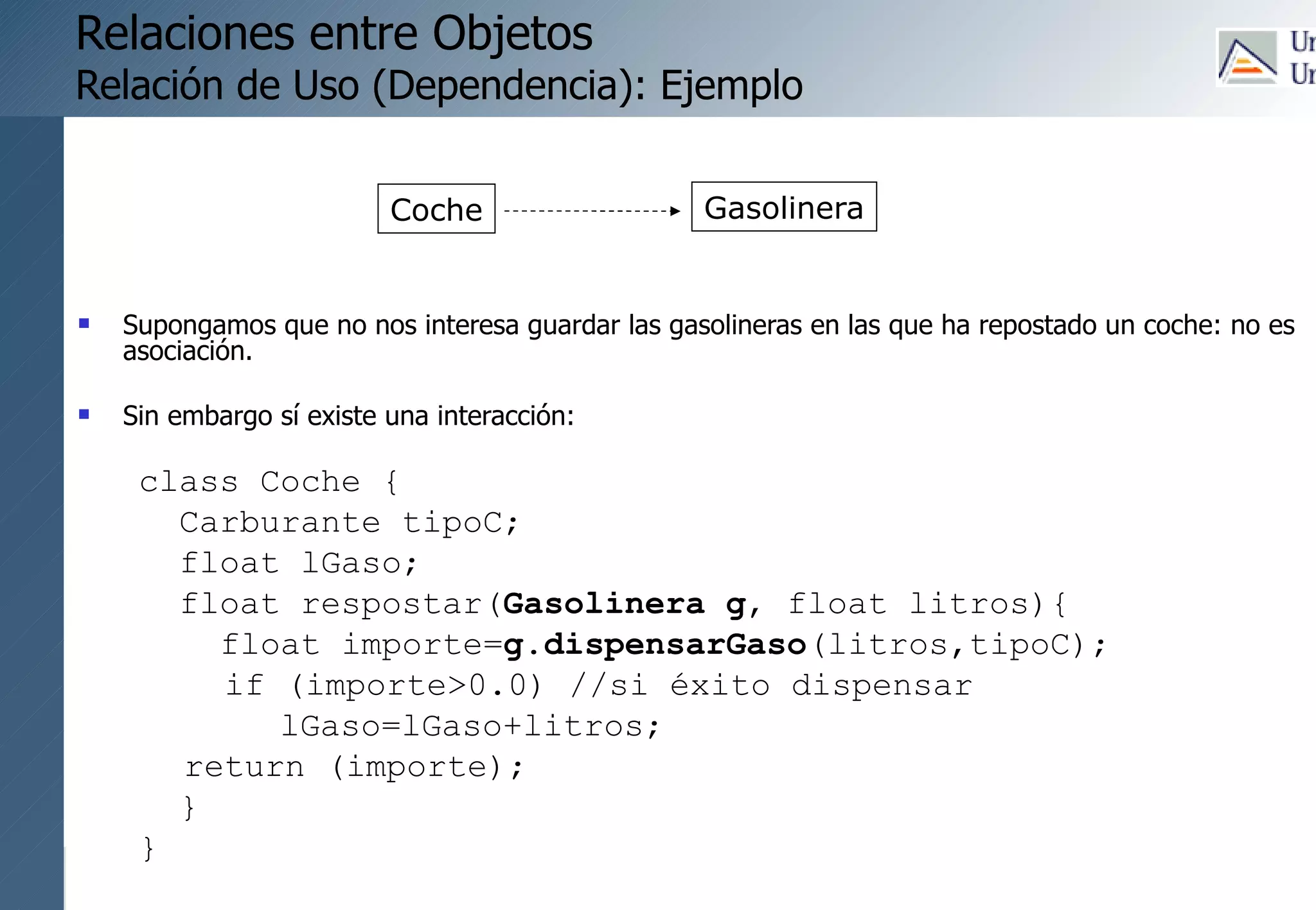 121
Relaciones entre Objetos
Relación de Uso (Dependencia): Ejemplo
 Supongamos que no nos interesa guardar las gasolineras en las que ha repostado un coche: no es
asociación.
 Sin embargo sí existe una interacción:
class Coche {
Carburante tipoC;
float lGaso;
float respostar(Gasolinera g, float litros){
float importe=g.dispensarGaso(litros,tipoC);
if (importe>0.0) //si éxito dispensar
lGaso=lGaso+litros;
return (importe);
}
}
Coche Gasolinera
 