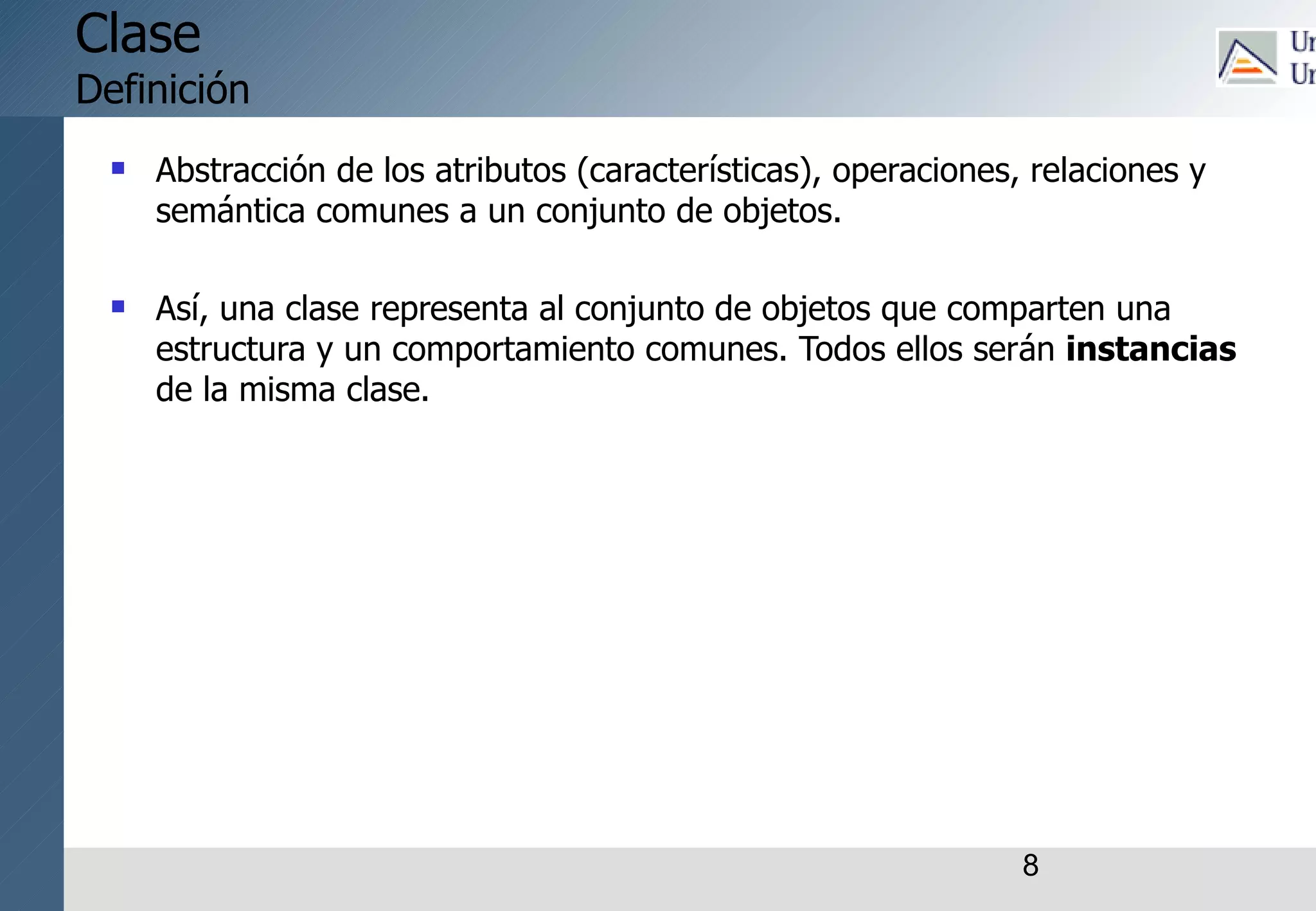 8
Clase
Definición
 Abstracción de los atributos (características), operaciones, relaciones y
semántica comunes a un conjunto de objetos.
 Así, una clase representa al conjunto de objetos que comparten una
estructura y un comportamiento comunes. Todos ellos serán instancias
de la misma clase.
 