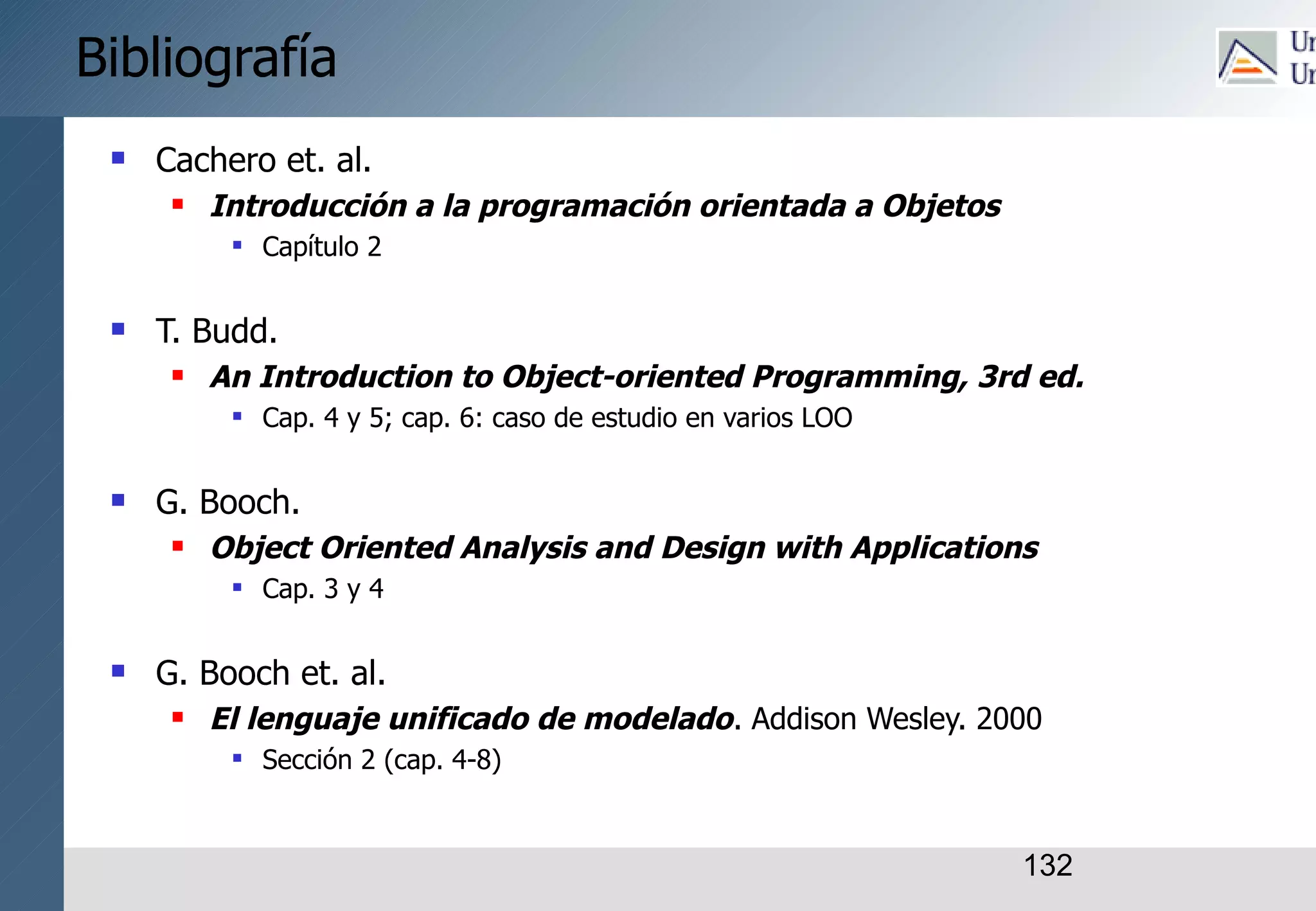 132
Bibliografía
 Cachero et. al.
 Introducción a la programación orientada a Objetos
 Capítulo 2
 T. Budd.
 An Introduction to Object-oriented Programming, 3rd ed.
 Cap. 4 y 5; cap. 6: caso de estudio en varios LOO
 G. Booch.
 Object Oriented Analysis and Design with Applications
 Cap. 3 y 4
 G. Booch et. al.
 El lenguaje unificado de modelado. Addison Wesley. 2000
 Sección 2 (cap. 4-8)
 