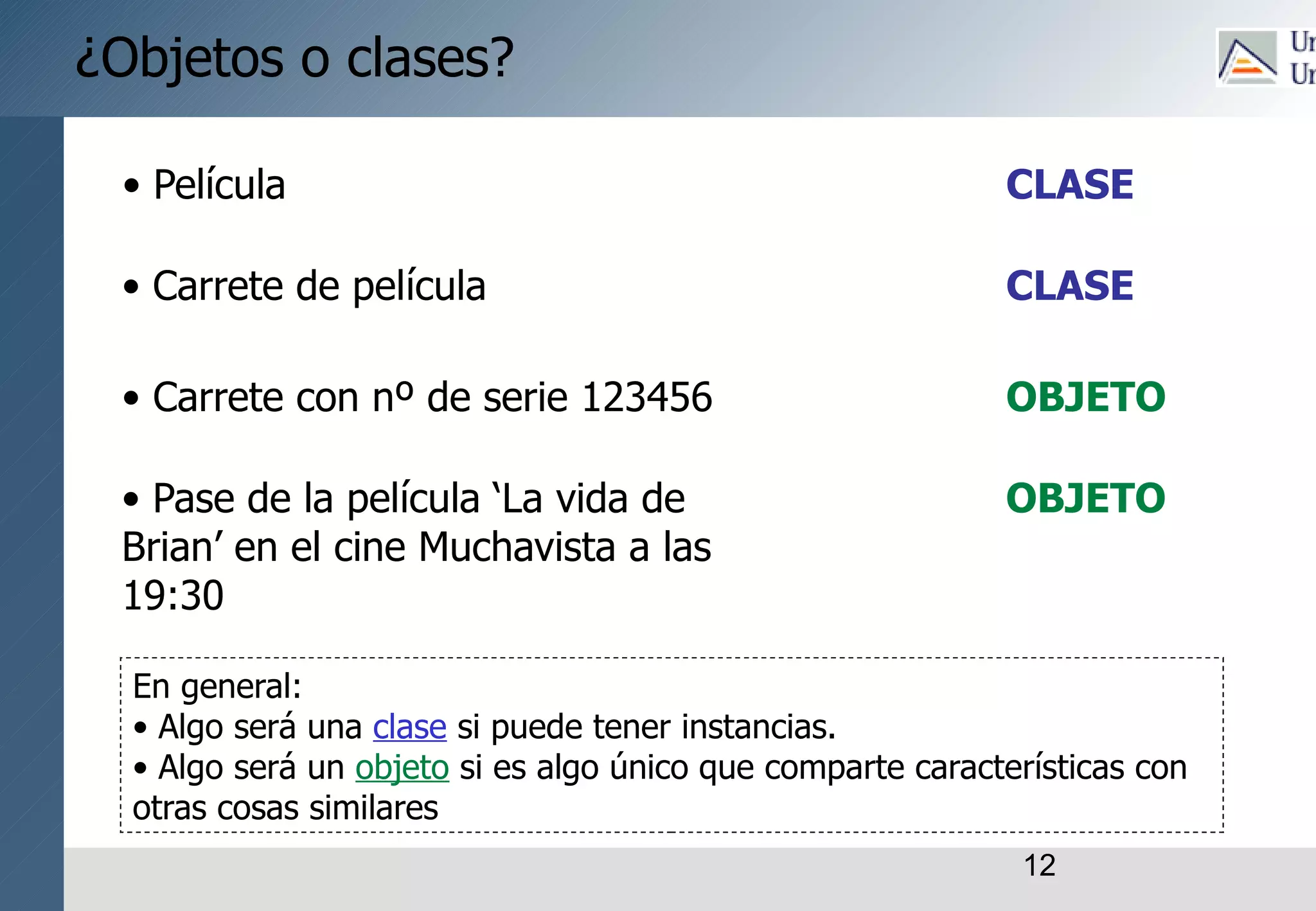 12
¿Objetos o clases?
• Película
• Carrete de película
• Carrete con nº de serie 123456
• Pase de la película ‘La vida de
Brian’ en el cine Muchavista a las
19:30
CLASE
CLASE
OBJETO
OBJETO
En general:
• Algo será una clase si puede tener instancias.
• Algo será un objeto si es algo único que comparte características con
otras cosas similares
 