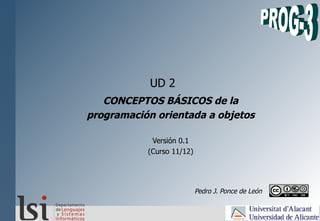 UD 2
CONCEPTOS BÁSICOS de la
programación orientada a objetos
Versión 0.1
(Curso 11/12)
Pedro J. Ponce de León
 