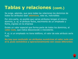 Tablas y relaciones (cont.)
Se exige, además, que para todas las relaciones los dominios de
todos los atributos sean atómicos, esto es, indivisibles
Por otra parte, es posible que varios atributos tengan el mismo
dominio, p. ej. el atributo fecha_nacimiento de un empleado y
fecha_ingreso en la empresa
Existe un valor especial que forma parte de todos los dominios, el
valor nulo, que indica desconocido o inexistente.
P. ej. si un empleado no tiene teléfono, el valor de este atributo sería
nulo.
No hay que confundir en atributos numéricos el valor nulo con
el 0, pues semántica y operacionalmente son cosas diferentes
 