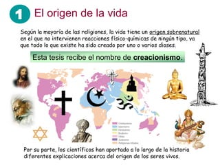 1 El origen de la vida
 Según la mayoría de las religiones, la vida tiene un origen sobrenatural
 en el que no intervienen reacciones físico-químicas de ningún tipo, ya
 que todo lo que existe ha sido creado por uno o varios dioses.

     Esta tesis recibe el nombre de creacionismo.




  Por su parte, los científicos han aportado a lo largo de la historia
  diferentes explicaciones acerca del origen de los seres vivos.
 
