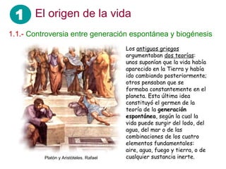 1 El origen de la vida
1.1.- Controversia entre generación espontánea y biogénesis
                                         Los antiguos griegos
                                         argumentaban dos teorías:
                                         unos suponían que la vida había
                                         aparecido en la Tierra y había
                                         ido cambiando posteriormente;
                                         otros pensaban que se
                                         formaba constantemente en el
                                         planeta. Esta última idea
                                         constituyó el germen de la
                                         teoría de la generación
                                         espontánea, según la cual la
                                         vida puede surgir del lodo, del
                                         agua, del mar o de las
                                         combinaciones de los cuatro
                                         elementos fundamentales:
                                         aire, agua, fuego y tierra, o de
          Platón y Aristóteles. Rafael   cualquier sustancia inerte.
 
