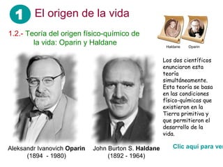 1 El origen de la vida
1.2.- Teoría del origen físico-químico de
 ……. la vida: Oparin y Haldane                         Haldane   Oparin


                                                      Los dos científicos
                                                      enunciaron esta
                                                      teoría
                                                      simultáneamente.
                                                      Esta teoría se basa
                                                      en las condiciones
                                                      físico-químicas que
                                                      existieron en la
                                                      Tierra primitiva y
                                                      que permitieron el
                                                      desarrollo de la
                                                      vida.

Aleksandr Ivanovich Oparin   John Burton S. Haldane       Clic aquí para ver
      (1894 - 1980)               (1892 - 1964)
 