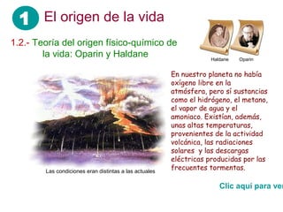 1 El origen de la vida
1.2.- Teoría del origen físico-químico de
 ……. la vida: Oparin y Haldane                                      Haldane   Oparin


                                                        En nuestro planeta no había
                                                        oxígeno libre en la
                                                        atmósfera, pero sí sustancias
                                                        como el hidrógeno, el metano,
                                                        el vapor de agua y el
                                                        amoniaco. Existían, además,
                                                        unas altas temperaturas,
                                                        provenientes de la actividad
                                                        volcánica, las radiaciones
                                                        solares y las descargas
                                                        eléctricas producidas por las
        Las condiciones eran distintas a las actuales
                                                        frecuentes tormentas.

                                                                       Clic aquí para ver
 