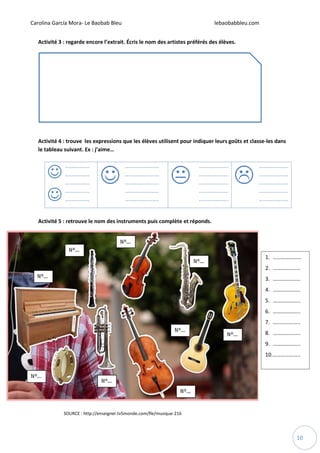 Carolina García Mora- Le Baobab Bleu lebaobabbleu.com
10
Activité 3 : regarde encore l’extrait. Écris le nom des artistes préférés des élèves.
Activité 4 : trouve les expressions que les élèves utilisent pour indiquer leurs goûts et classe-les dans
le tableau suivant. Ex : j’aime…
Activité 5 : retrouve le nom des instruments puis complète et réponds.
1. …………………
2. ………………..
3. ……………..…
4. ………………..
5. ………………..
6. ………………..
7. ………………..
8. ………………..
9. ………………..
10.………………..
SOURCE : http://enseigner.tv5monde.com/fle/musique-216
 