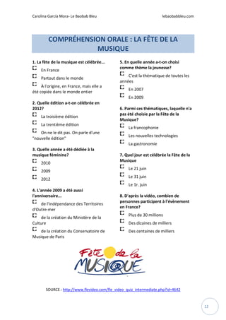 Carolina García Mora- Le Baobab Bleu lebaobabbleu.com
12
COMPRÉHENSION ORALE : LA FÊTE DE LA
MUSIQUE
1. La fête de la musique est célébrée...
En France
Partout dans le monde
À l'origine, en France, mais elle a
été copiée dans le monde entier
2. Quelle édition a-t-on célébrée en
2012?
La troisième édition
La trentième édition
On ne le dit pas. On parle d'une
"nouvelle édition"
3. Quelle année a été dédiée à la
musique féminine?
2010
2009
2012
4. L'année 2009 a été aussi
l'anniversaire...
de l'indépendance des Territoires
d'Outre-mer
de la création du Ministère de la
Culture
de la création du Conservatoire de
Musique de Paris
5. En quelle année a-t-on choisi
comme thème la jeunesse?
C'est la thématique de toutes les
années
En 2007
En 2009
6. Parmi ces thématiques, laquelle n'a
pas été choisie par la Fête de la
Musique?
La francophonie
Les nouvelles technologies
La gastronomie
7. Quel jour est célébrée la Fête de la
Musique
Le 21 juin
Le 31 juin
Le 1r. juin
8. D'après la vidéo, combien de
personnes participent à l'évènement
en France?
Plus de 30 millions
Des dizaines de milliers
Des centaines de milliers
SOURCE : http://www.flevideo.com/fle_video_quiz_intermediate.php?id=4642
 
