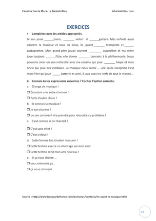 Carolina García Mora- Le Baobab Bleu lebaobabbleu.com
13
EXERCICES
1- Complétez avec les articles appropriés.
Je sais jouer ______piano, _______ violon et ______guitare. Mes enfants aussi
adorent la musique et tous les deux, ils jouent _______ trompette et ______
castagnettes. Mon grand-père jouait souvent ________ accordéon et ma mère
joue toujours ______flûte; elle donne _______ concerts à la philharmonie. Nous
pouvons créer un vrai orchestre avec ma cousine qui joue _______ harpe et mon
oncle qui joue des cymbales. La musique nous calme ... une seule exception c'est
mon frère qui joue _____ batterie et ainsi, il joue avec les nerfs de tout le monde...
2- Connais-tu les expressions suivantes ? Cochez l’option correcte.
a. Change de musique !
Écoutons une autre chanson !
Parle d'autre chose !
b. Je connais la musique !
Je sais chanter !
Je sais comment m'y prendre pour résoudre ce problème !
c. C'est comme si on chantait !
C’est sans effet !
C’est si doux !
d. Cette femme fait chanter mon ami !
Cette femme exerce un chantage sur mon ami !
Cette femme rend mon ami heureux !
e. Si ça vous chante ...
vous entendez ça...
ça vous convient...
Source : http://www.bonjourdefrance.com/exercices/contenu/en-avant-la-musique.html
 