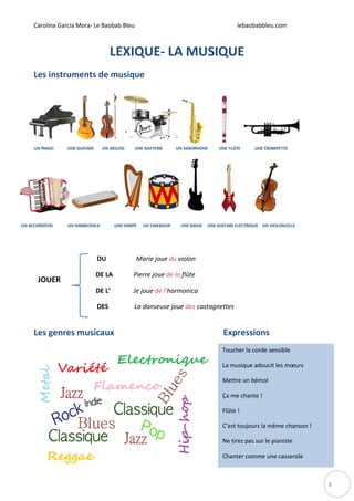 Carolina García Mora- Le Baobab Bleu lebaobabbleu.com
3
LEXIQUE- LA MUSIQUE
Les instruments de musique
DU Marie joue du violon
DE LA Pierre joue de la flûte
DE L’ Je joue de l’harmonica
DES La danseuse joue des castagnettes
Les genres musicaux Expressions
JOUER
Toucher la corde sensible
La musique adoucit les mœurs
Mettre un bémol
Ça me chante !
Flûte !
C’est toujours la même chanson !
Ne tirez pas sur le pianiste
Chanter comme une casserole
 
