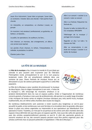 Carolina García Mora- Le Baobab Bleu lebaobabbleu.com
4
LA FÊTE DE LA MUSIQUE
La Fête de la musique a lieu à travers le monde le 21 juin (date qui
coïncide le plus souvent avec le premier jour de l'été dans
l'hémisphère nord), principalement le soir et la nuit jusqu'au
lendemain matin. Elle est actuellement célébrée dans une
centaine de pays. Divers festivals de musique locaux qui se
déroulaient ce jour de solstice participent aujourd’hui à cette fête
populaire.
La Fête de la Musique a pour vocation de promouvoir la musique
de deux façons. Sous le slogan homophone à son nom, « Faites de
la musique ! », elle encourage les musiciens amateurs à se
produire bénévolement dans les rues et espaces publics. Grâce à l’organisation de nombreux
concerts gratuits, d’amateurs mais aussi de professionnels, elle permet à un public large d’accéder
à des musiques de toutes sortes et origines (musique classique, jazz, rock, world music, musique
traditionnelle, etc.) et même celles chantées dans toutes les langues.
De nombreux établissements sont autorisés à rester ouverts plus longtemps ce soir-là pour
accueillir le public, et de nombreuses rues sont fermées à la circulation dans les grandes villes pour
laisser la place aux scènes organisées ou improvisées et aux spectateurs qui déambulent d’un
spectacle à l’autre. Toutefois, ce n’est pas le cas partout où les scènes sont alors montées dans des
espaces mieux délimités tels que des parcs et espaces sportifs, mais aussi des salles de spectacles
avec des entrées exceptionnellement gratuites ce jour-là. À côté des spectacles gratuits et
concerts amateurs de rue, des concerts payants peuvent aussi être parfois organisés pour des
artistes confirmés mais ne peuvent prétendre à l’appellation « Fête de la Musique. »
Aller à un concert = assister à un
concert ≠ rater un concert
Aller à un festival, fréquenter les
festivals de…
Écouter la radio, la chaîne Hifi, un
CD, le baladeur MP3/MP4
Télécharger de la musique /
partager de la musique
Regarder un clip / un tube / la
chanson de l’été
Aller au conservatoire, à une
école de musique / assister à un
atelier de musique
Jouer d’un instrument / jouer dans un groupe / jouer dans
un orchestre / chanter dans une chorale = faire partie d’une
chorale
Un interprète, un compositeur, un chanteur (-euse), un
groupe
Un musicien (-ne) amateur/ professionnel, un guitariste, un
batteur, un bassiste…
Le public, les spectateurs, les auditeurs, les fans…
Une chanson, un morceau, des arrangements, un album,
une version (une reprise)
Les paroles d’une chanson, le refrain, l’interprétation, la
mélodie, la prestation, le rythme
Chanter juste ≠ faux
 