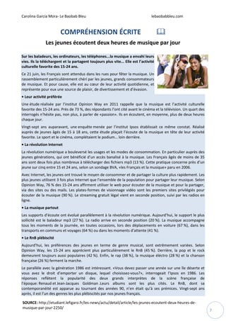 Carolina García Mora- Le Baobab Bleu lebaobabbleu.com
7
COMPRÉHENSION ÉCRITE
Les jeunes écoutent deux heures de musique par jour
Sur les baladeurs, les ordinateurs, les téléphones...la musique a envahi leurs
vies. Ils la téléchargent et la partagent toujours plus vite... Elle est l’activité
culturelle favorite des 15-24 ans.
Ce 21 juin, les Français sont attendus dans les rues pour fêter la musique. Un
rassemblement particulièrement chéri par les jeunes, grands consommateurs
de musique. Et pour cause, elle est au cœur de leur activité quotidienne, et
représente pour eux une source de plaisir, de divertissement et d’évasion.
• Leur activité préférée
Une étude réalisée par l’institut Opinion Way en 2011 rappelle que la musique est l’activité culturelle
favorite des 15-24 ans. Près de 73 %, des répondants l’ont cité avant le cinéma et la télévision. Un quart des
interrogés n’hésite pas, non plus, à parler de «passion». Ils en écoutent, en moyenne, plus de deux heures
chaque jour.
Vingt-sept ans auparavant, une enquête menée par l’institut Ipsos établissait ce même constat. Réalisé
auprès de jeunes âgés de 15 à 18 ans, cette étude plaçait l’écoute de la musique en tête de leur activité
favorite. Le sport et le cinéma, complétaient le podium… loin derrière.
• La révolution Internet
La révolution numérique a bouleversé les usages et les modes de consommation. En particulier auprès des
jeunes générations, qui ont bénéficié d’un accès banalisé à la musique. Les Français âgés de moins de 35
ans sont deux fois plus nombreux à télécharger des fichiers mp3 (13 %). Cette pratique concerne près d’un
jeune sur cinq entre 15 et 24 ans, selon un sondage BVA, «les Français et la musique» paru en 2006.
Avec Internet, les jeunes ont trouvé le moyen de consommer et de partager la culture plus rapidement. Les
plus jeunes utilisent 3 fois plus Internet que l’ensemble de la population pour partager leur musique. Selon
Opinion Way, 76 % des 15-24 ans affirment utiliser le web pour écouter de la musique et pour la partager,
via des sites ou des mails. Les plates-formes de visionnage vidéo sont les premiers sites privilégiés pour
écouter de la musique (90 %). Le streaming gratuit légal vient en seconde position, suivi par les radios en
ligne.
• La musique partout
Les supports d’écoute ont évolué parallèlement à la révolution numérique. Aujourd’hui, le support le plus
sollicité est le baladeur mp3 (27 %). La radio arrive en seconde position (20 %). La musique accompagne
tous les moments de la journée, en toutes occasions, lors des déplacements en voiture (67 %), dans les
transports en communs et voyages (64 %) ou dans les moments d’attente (41 %).
• Le RnB plébiscité
Aujourd’hui, les préférences des jeunes en terme de genre musical, sont extrêmement variées. Selon
Opinion Way, les 15-24 ans apprécient plus particulièrement le RnB (45 %). Derrière, la pop et le rock
demeurent toujours aussi populaires (42 %). Enfin, le rap (38 %), la musique éléctro (28 %) et la chanson
française (26 %) ferment la marche.
Le parallèle avec la génération 1986 est intéressant. «Vous devez passer une année sur une île déserte et
vous avez le droit d’emporter un disque, lequel choisissez-vous?», interrogeait l’Ipsos en 1986. Les
réponses reflètent la popularité des deux grands interprètes de la scène française de
l’époque: Renaud et Jean-Jacques Goldman .Leurs albums sont les plus cités. Le RnB, dont sa
contemporanéité est apparue au tournant des années 90, n’en était qu’à ses prémices. Vingt-sept ans
après, il est l’un des genres les plus plébiscités par nos jeunes français.
SOURCE: http://etudiant.lefigaro.fr/les-news/actu/detail/article/les-jeunes-ecoutent-deux-heures-de-
musique-par-jour-2250/
 