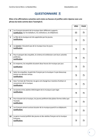 Carolina García Mora- Le Baobab Bleu lebaobabbleu.com
8
QUESTIONNAIRE
Dites si les affirmations suivantes sont vraies ou fausses et justifiez votre réponse avec une
phrase du texte comme dans l’exemple 0.
VRAI FAUX
0 Les Français écoutent de la musique dans différents supports.
Justification: Sur les baladeurs, les ordinateurs, les téléphones ⌧
1 La fête de la musique est très appréciée par les jeunes.
Justification:
2 Les jeunes n’écoutent pas de la musique tous les jours.
Justification :
3 Pour la plupart des enquêtés, le cinéma et la télévision sont leurs activités
préférées.
Justification:
4 En moyenne, les enquêtés écoutent deux heures de musique par jour.
Justification:
5 Selon les enquêtes, le goût des Français par la musique n’a pas beaucoup
évolué ces derniers temps.
Justification:
6 Avec l’arrivée de l’Internet, les gens ont changé leur manière d’utiliser et
consommer de la musique.
Justification:
7 Les jeunes et les adultes téléchargent de la musique à part égal.
Justification:
8 Pour écouter de la musique, les jeunes préfèrent des plates-formes telles que
Youtube.
Justification:
9 Les Français aiment surtout écouter de la musique quand ils se déplacent.
Justification:
10 Le genre musical préféré des jeunes et des adultes français est la musique
française.
Justification:
 