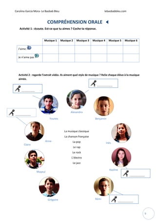 Carolina García Mora- Le Baobab Bleu lebaobabbleu.com
9
COMPRÉHENSION ORALE
Activité 1 : écoute. Est-ce que tu aimes ? Coche ta réponse.
Musique 1 Musique 2 Musique 3 Musique 4 Musique 5 Musique 6
J’aime.
Je n’aime pas
Activité 2 : regarde l’extrait vidéo. Ils aiment quel style de musique ? Relie chaque élève à la musique
aimée.
Younes
Alexandra
Benjamin
Anne-
Claire
La musique classique
La chanson française
La pop
Le rap
Le rock
L’électro
Le jazz
Inès
Mayeul
Kayline
Grégoire Rémi
..…………………
..…………………
..…………………
..…………………
..………………
 