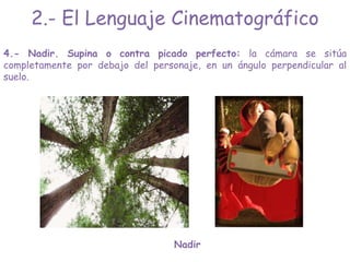 4.- Nadir. Supina o contra picado perfecto: la cámara se sitúa
completamente por debajo del personaje, en un ángulo perpendicular al
suelo.
Nadir
2.- El Lenguaje Cinematográfico
 