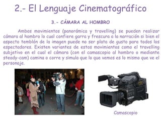 3.- CÁMARA AL HOMBRO
Ambos movimientos (panorámica y travelling) se pueden realizar
cámara al hombro lo cual confiere garra y frescura a la narración si bien el
aspecto temblón de la imagen puede no ser plato de gusto para todos los
espectadores. Existen variantes de estos movimientos como el travelling
subjetivo en el cual el cámara (con el camascopio al hombro o mediante
steady-cam) camina o corre y simula que lo que vemos es lo mismo que ve el
personaje.
Camascopio
2.- El Lenguaje Cinematográfico
 