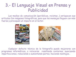 Los medios de comunicación (periódicos, revistas…) enriquecen sus
artículos Con imágenes fotográficas, para que los mensajes lleguen con más
fuerza y provoquen un impacto en el lector.
Cualquier defecto técnico de la fotografía puede mejorarse con
programas informáticos, o retocarse resaltando contornos, suavizando
imperfecciones, reduciendo o aumentando partes, haciendo montajes…
3.- El Lenguaje Visual en Prensa y
Publicidad
 