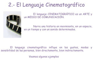 El lenguaje CINEMATOGRÁFICO es un ARTE y
un MEDIO DE COMUNICACIÓN.
Narra una historia en movimiento, en un espacio,
en un tiempo y con un sonido determinados.
El lenguaje cinematográfico influye en los gustos, modas y
sensibilidad de las personas, bien directamente, bien indirectamente.
Veamos algunos ejemplos
2.- El Lenguaje Cinematográfico
 