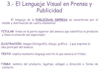 El lenguaje de la PUBLICIDAD IMPRESA se caracteriza por el
diseño y distribución de cuatro elementos:
TITULAR: frase en la parte superior del anuncio que identifica el producto
y llama la atención del espectador.
ILUSTRACIÓN: imagen (fotografía, dibujo, gráfico …) que expresa la
idea principal del anuncio.
TEXTO: explica mediante lenguaje escrito lo que anuncia el titular.
FIRMA: nombre del producto, logotipo, eslogan y dirección o forma de
contacto.
3.- El Lenguaje Visual en Prensa y
Publicidad
 