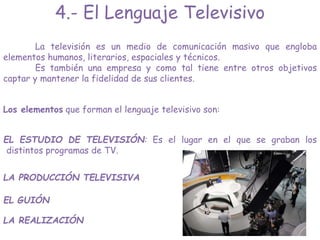 La televisión es un medio de comunicación masivo que engloba
elementos humanos, literarios, espaciales y técnicos.
Es también una empresa y como tal tiene entre otros objetivos
captar y mantener la fidelidad de sus clientes.
EL ESTUDIO DE TELEVISIÓN: Es el lugar en el que se graban los
distintos programas de TV.
EL GUIÓN
LA REALIZACIÓN
Los elementos que forman el lenguaje televisivo son:
LA PRODUCCIÓN TELEVISIVA
4.- El Lenguaje Televisivo
 